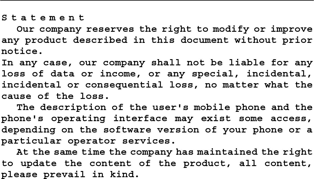                       Statement Our company reserves the right to modify or improve any product described in this document without prior notice. In any case, our company shall not be liable for any loss of data or income, or any special, incidental, incidental or consequential loss, no matter what the cause of the loss. The description of the user&apos;s mobile phone and the phone&apos;s operating interface may exist some access, depending on the software version of your phone or a particular operator services. At the same time the company has maintained the right to update the content of the product, all content, please prevail in kind.                                 