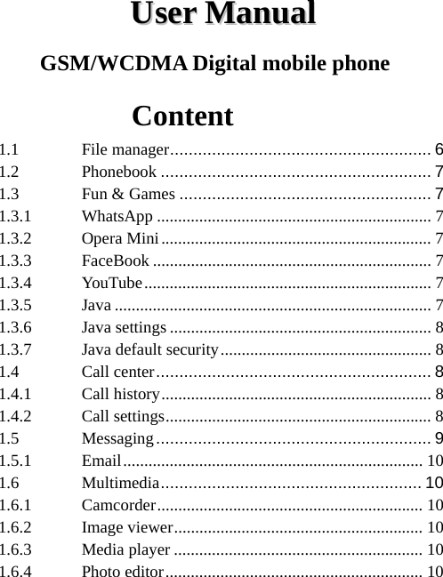  UUsseerr  MMaannuuaall  GSM/WCDMA Digital mobile phone        Content 1.1File manager ........................................................  61.2Phonebook .......................................................... 71.3Fun &amp; Games ...................................................... 71.3.1WhatsApp ................................................................. 71.3.2Opera Mini ................................................................ 71.3.3FaceBook .................................................................. 71.3.4YouTube ....................................................................  71.3.5Java ........................................................................... 71.3.6Java settings .............................................................. 81.3.7Java default security .................................................. 81.4Call center ...........................................................  81.4.1Call history ................................................................ 81.4.2Call settings ............................................................... 81.5Messaging ...........................................................  91.5.1Email .......................................................................  101.6Multimedia ........................................................ 101.6.1Camcorder ............................................................... 101.6.2Image viewer ........................................................... 101.6.3Media player ........................................................... 101.6.4Photo editor .............................................................  10