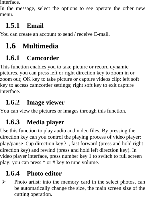 interface.  In the message, select the options to see operate the other new menu.   1.5.1 Email You can create an account to send / receive E-mail. 1.6 Multimedia 1.6.1 Camcorder This function enables you to take picture or record dynamic pictures. you can press left or right direction key to zoom in or zoom out; OK key to take picture or capture videos clip; left soft key to access camcorder settings; right soft key to exit capture interface. 1.6.2 Image viewer You can view the pictures or images through this function. 1.6.3 Media player Use this function to play audio and video files. By pressing the direction key can you control the playing process of video player: play/pause（up direction key）, fast forward (press and hold right direction key) and rewind (press and hold left direction key). In video player interface, press number key 1 to switch to full screen play; you can press * or # key to tune volume. 1.6.4 Photo editor ¾ Photo artist: into the memory card in the select photos, can be automatically change the size, the main screen size of the cutting operation. 