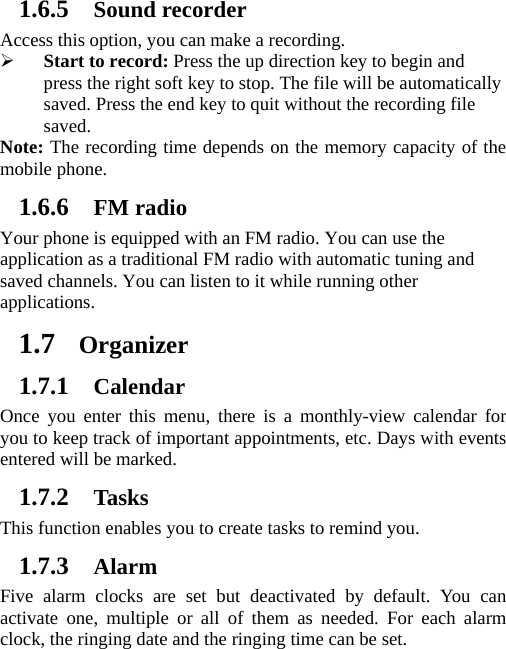 1.6.5 Sound recorder Access this option, you can make a recording.   ¾ Start to record: Press the up direction key to begin and press the right soft key to stop. The file will be automatically saved. Press the end key to quit without the recording file saved.  Note: The recording time depends on the memory capacity of the mobile phone. 1.6.6 FM radio Your phone is equipped with an FM radio. You can use the application as a traditional FM radio with automatic tuning and saved channels. You can listen to it while running other applications. 1.7 Organizer 1.7.1 Calendar Once you enter this menu, there is a monthly-view calendar for you to keep track of important appointments, etc. Days with events entered will be marked. 1.7.2 Tasks This function enables you to create tasks to remind you. 1.7.3 Alarm Five alarm clocks are set but deactivated by default. You can activate one, multiple or all of them as needed. For each alarm clock, the ringing date and the ringing time can be set.   