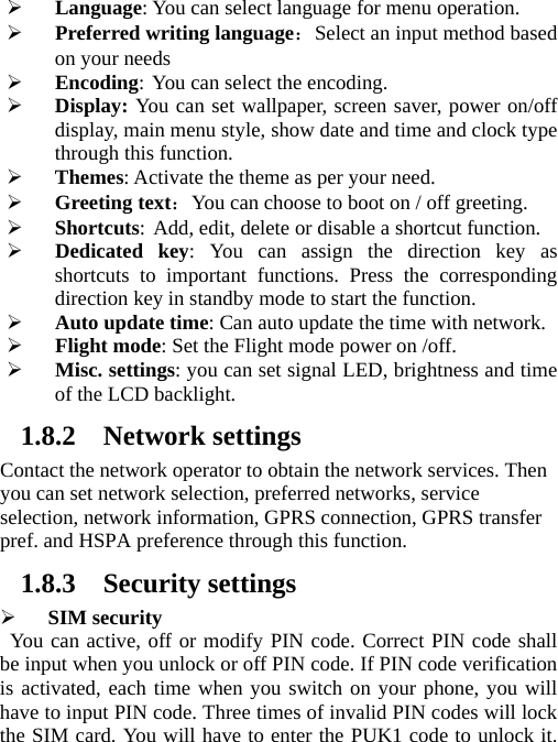 ¾ Language: You can select language for menu operation. ¾ Preferred writing language：Select an input method based on your needs ¾ Encoding: You can select the encoding. ¾ Display: You can set wallpaper, screen saver, power on/off display, main menu style, show date and time and clock type through this function. ¾ Themes: Activate the theme as per your need. ¾ Greeting text：You can choose to boot on / off greeting. ¾ Shortcuts: Add, edit, delete or disable a shortcut function. ¾ Dedicated key: You can assign the direction key as shortcuts to important functions. Press the corresponding direction key in standby mode to start the function. ¾ Auto update time: Can auto update the time with network. ¾ Flight mode: Set the Flight mode power on /off. ¾ Misc. settings: you can set signal LED, brightness and time of the LCD backlight. 1.8.2 Network settings Contact the network operator to obtain the network services. Then you can set network selection, preferred networks, service selection, network information, GPRS connection, GPRS transfer pref. and HSPA preference through this function. 1.8.3 Security settings ¾ SIM security You can active, off or modify PIN code. Correct PIN code shall be input when you unlock or off PIN code. If PIN code verification is activated, each time when you switch on your phone, you will have to input PIN code. Three times of invalid PIN codes will lock the SIM card. You will have to enter the PUK1 code to unlock it. 