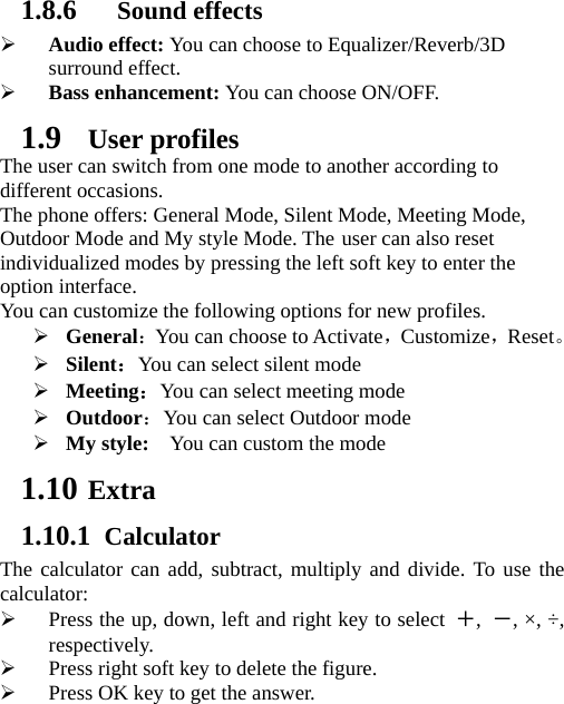 1.8.6  Sound effects ¾ Audio effect: You can choose to Equalizer/Reverb/3D surround effect. ¾ Bass enhancement: You can choose ON/OFF. 1.9 User profiles The user can switch from one mode to another according to different occasions.   The phone offers: General Mode, Silent Mode, Meeting Mode, Outdoor Mode and My style Mode. The user can also reset individualized modes by pressing the left soft key to enter the option interface.   You can customize the following options for new profiles. ¾ General：You can choose to Activate，Customize，Reset。 ¾ Silent：You can select silent mode ¾ Meeting：You can select meeting mode ¾ Outdoor：You can select Outdoor mode ¾ My style:    You can custom the mode 1.10 Extra 1.10.1 Calculator The calculator can add, subtract, multiply and divide. To use the calculator:  ¾ Press the up, down, left and right key to select ＋,  －, ×, ÷, respectively. ¾ Press right soft key to delete the figure. ¾ Press OK key to get the answer. 