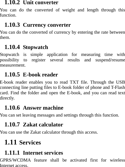 1.10.2 Unit converter   You can do the converted of weight and length through this function. 1.10.3 Currency converter You can do the converted of currency by entering the rate between them.  1.10.4 Stopwatch Stopwatch is simple application for measuring time with possibility to register several results and suspend/resume measurement. 1.10.5 E-book reader E-book reader enables you to read TXT file. Through the USB connecting line putting files to E-book folder of phone and T-Flash card. Find the folder and open the E-book, and you can read text directly. 1.10.6 Answer machine  You can set leaving messages and settings through this function. 1.10.7 Zakat calculator You can use the Zakat calculator through this access. 1.11 Services 1.11.1 Internet services GPRS/WCDMA feature shall be activated first for wireless Internet access. 