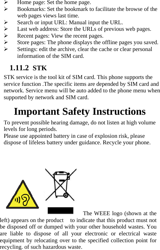 ¾ Home page: Set the home page. ¾ Bookmarks: Set the bookmark to facilitate the browse of the web pages views last time. ¾ Search or input URL: Manual input the URL. ¾ Last web address: Store the URLs of previous web pages.   ¾ Recent pages: View the recent pages. ¾ Store pages: The phone displays the offline pages you saved. ¾ Settings: edit the archive, clear the cache or clear personal information of the SIM card.   1.11.2 STK STK service is the tool kit of SIM card. This phone supports the service function .The specific items are depended by SIM card and network. Service menu will be auto added to the phone menu when supported by network and SIM card. Important Safety Instructions To prevent possible hearing damage, do not listen at high volume levels for long periods. Please use appointed battery in case of explosion risk, please dispose of lifeless battery under guidance. Recycle your phone.  The WEEE logo (shown at the left) appears on the product    to indicate that this product must not be disposed off or dumped with your other household wastes. You are liable to dispose of all your electronic or electrical waste equipment by relocating over to the specified collection point for recycling. of such hazardous waste. 
