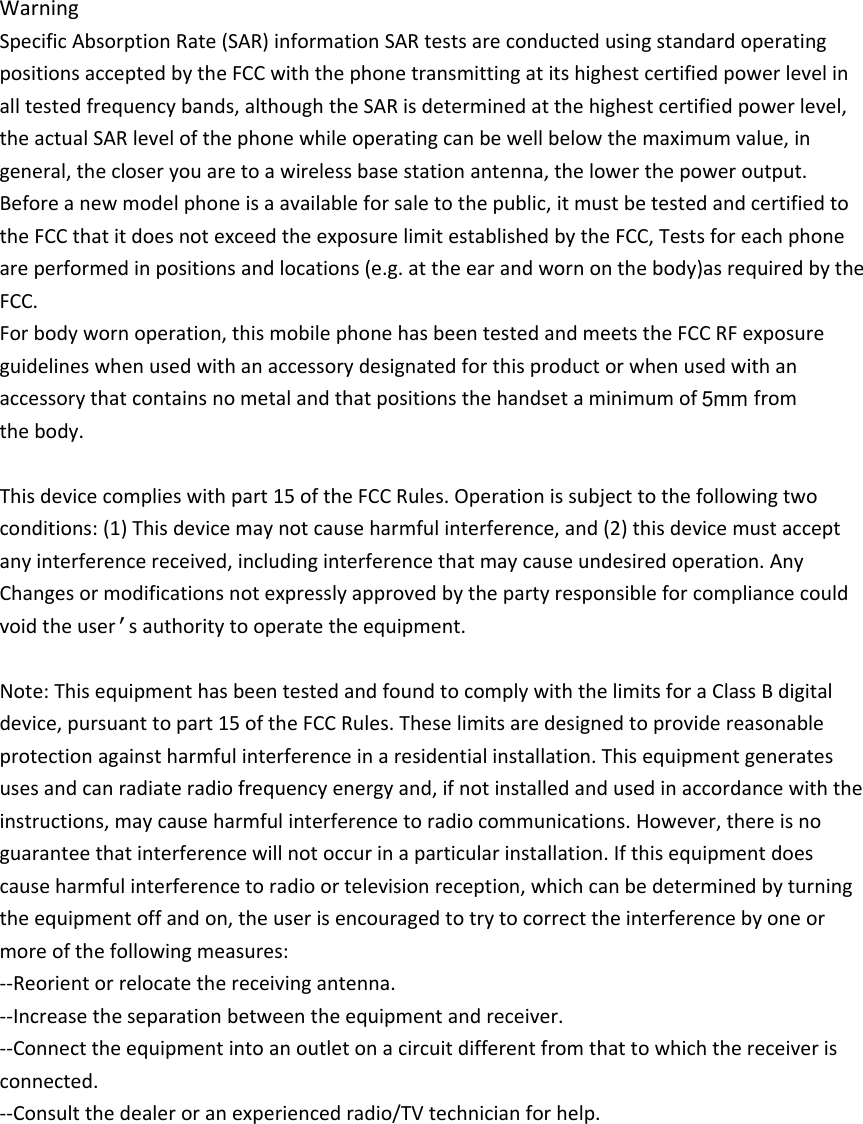 WarningSpecificAbsorptionRate(SAR)informationSARtestsareconductedusingstandardoperatingpositionsacceptedbytheFCCwiththephonetransmittingatitshighestcertifiedpowerlevelinalltestedfrequencybands,althoughtheSARisdeterminedatthehighestcertifiedpowerlevel,theactualSARlevelofthephonewhileoperatingcanbewellbelowthemaximumvalue,ingeneral,thecloseryouaretoawirelessbasestationantenna,thelowerthepoweroutput.Beforeanewmodelphoneisaavailableforsaletothepublic,itmustbetestedandcertifiedtotheFCCthatitdoesnotexceedtheexposurelimitestablishedbytheFCC,Testsforeachphoneareperformedinpositionsandlocations(e.g.attheearandwornonthebody)asrequiredbytheFCC.Forbodywornoperation,thismobilephonehasbeentestedandmeetstheFCCRFexposureguidelineswhenusedwithanaccessorydesignatedforthisproductorwhenusedwithanaccessorythatcontainsnometalandthatpositionsthehandsetaminimumof  from thebody. Thisdevicecomplieswithpart15oftheFCCRules.Operationissubjecttothefollowingtwoconditions:(1)Thisdevicemaynotcauseharmfulinterference,and(2)thisdevicemustacceptanyinterferencereceived,includinginterferencethatmaycauseundesiredoperation.AnyChangesormodificationsnotexpresslyapprovedbythepartyresponsibleforcompliancecouldvoidtheuser’sauthoritytooperatetheequipment. Note:ThisequipmenthasbeentestedandfoundtocomplywiththelimitsforaClassBdigitaldevice,pursuanttopart15oftheFCCRules.Theselimitsaredesignedtoprovidereasonableprotectionagainstharmfulinterferenceinaresidentialinstallation.Thisequipmentgeneratesusesandcanradiateradiofrequencyenergyand,ifnotinstalledandusedinaccordancewiththeinstructions,maycauseharmfulinterferencetoradiocommunications.However,thereisnoguaranteethatinterferencewillnotoccurinaparticularinstallation.Ifthisequipmentdoescauseharmfulinterferencetoradioortelevisionreception,whichcanbedeterminedbyturningtheequipmentoffandon,theuserisencouragedtotrytocorrecttheinterferencebyoneormoreofthefollowingmeasures: ‐‐Reorientorrelocatethereceivingantenna.‐‐Increasetheseparationbetweentheequipmentandreceiver. ‐‐Connecttheequipmentintoanoutletonacircuitdifferentfromthattowhichthereceiverisconnected. ‐‐Consultthedealeroranexperiencedradio/TVtechnicianforhelp.5mm