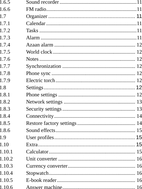 1.6.5Sound recorder ......................................................... 111.6.6FM radio ................................................................... 111.7Organizer .......................................................... 111.7.1Calendar ................................................................... 111.7.2Tasks ........................................................................ 111.7.3Alarm ....................................................................... 111.7.4Azaan alarm ............................................................ 121.7.5World clock ............................................................. 121.7.6Notes ....................................................................... 121.7.7Synchronization ...................................................... 121.7.8Phone sync .............................................................. 121.7.9Electric torch ........................................................... 121.8Settings ............................................................. 121.8.1Phone settings ......................................................... 121.8.2Network settings ..................................................... 131.8.3Security settings ...................................................... 131.8.4Connectivity ............................................................  141.8.5Restore factory settings ........................................... 141.8.6Sound effects ...........................................................  151.9User profiles ......................................................  151.10Extra ................................................................. 151.10.1Calculator ................................................................ 151.10.2Unit converter ......................................................... 161.10.3Currency converter ..................................................  161.10.4Stopwatch ................................................................  16 1.10.5E-book reader .......................................................... 161.10.6Answer machine ...................................................... 16