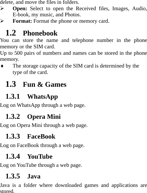 delete, and move the files in folders. ¾ Open: Select to open the Received files, Images, Audio, E-book, my music, and Photos. ¾ Format: Format the phone or memory card. 1.2 Phonebook You can store the name and telephone number in the phone memory or the SIM card.   Up to 500 pairs of numbers and names can be stored in the phone memory.  ♦ The storage capacity of the SIM card is determined by the type of the card. 1.3 Fun &amp; Games 1.3.1 WhatsApp Log on WhatsApp through a web page. 1.3.2 Opera Mini Log on Opera Mini through a web page. 1.3.3 FaceBook Log on FaceBook through a web page. 1.3.4 YouTube Log on YouTube through a web page. 1.3.5 Java Java is a folder where downloaded games and applications are stored. 