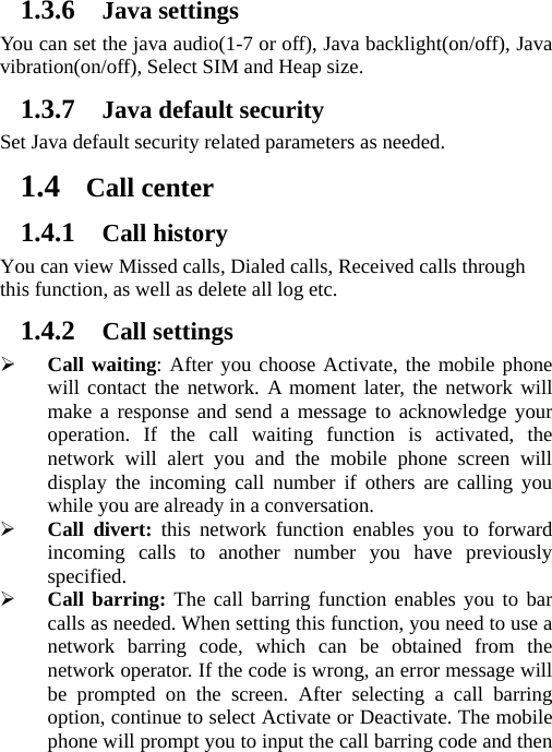 1.3.6 Java settings You can set the java audio(1-7 or off), Java backlight(on/off), Java vibration(on/off), Select SIM and Heap size. 1.3.7 Java default security Set Java default security related parameters as needed. 1.4 Call center 1.4.1 Call history You can view Missed calls, Dialed calls, Received calls through this function, as well as delete all log etc. 1.4.2 Call settings ¾ Call waiting: After you choose Activate, the mobile phone will contact the network. A moment later, the network will make a response and send a message to acknowledge your operation. If the call waiting function is activated, the network will alert you and the mobile phone screen will display the incoming call number if others are calling you while you are already in a conversation. ¾ Call divert: this network function enables you to forward incoming calls to another number you have previously specified.  ¾ Call barring: The call barring function enables you to bar calls as needed. When setting this function, you need to use a network barring code, which can be obtained from the network operator. If the code is wrong, an error message will be prompted on the screen. After selecting a call barring option, continue to select Activate or Deactivate. The mobile phone will prompt you to input the call barring code and then 