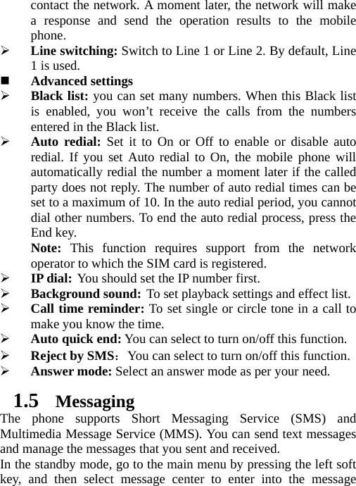 contact the network. A moment later, the network will make a response and send the operation results to the mobile phone. ¾ Line switching: Switch to Line 1 or Line 2. By default, Line 1 is used.  Advanced settings ¾ Black list: you can set many numbers. When this Black list is enabled, you won’t receive the calls from the numbers entered in the Black list. ¾ Auto redial: Set it to On or Off to enable or disable auto redial. If you set Auto redial to On, the mobile phone will automatically redial the number a moment later if the called party does not reply. The number of auto redial times can be set to a maximum of 10. In the auto redial period, you cannot dial other numbers. To end the auto redial process, press the End key. Note:  This function requires support from the network operator to which the SIM card is registered. ¾ IP dial: You should set the IP number first. ¾ Background sound: To set playback settings and effect list. ¾ Call time reminder: To set single or circle tone in a call to make you know the time. ¾ Auto quick end: You can select to turn on/off this function. ¾ Reject by SMS：You can select to turn on/off this function. ¾ Answer mode: Select an answer mode as per your need. 1.5 Messaging The phone supports Short Messaging Service (SMS) and Multimedia Message Service (MMS). You can send text messages and manage the messages that you sent and received.   In the standby mode, go to the main menu by pressing the left soft key, and then select message center to enter into the message 