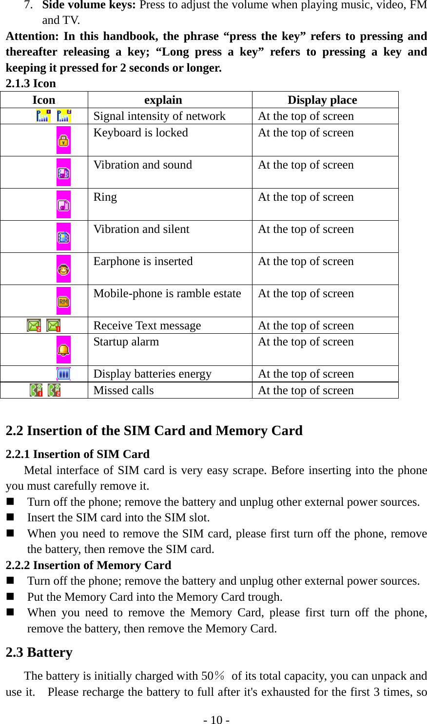 - 10 - 7. Side volume keys: Press to adjust the volume when playing music, video, FM and TV. Attention: In this handbook, the phrase “press the key” refers to pressing and thereafter releasing a key; “Long press a key” refers to pressing a key and keeping it pressed for 2 seconds or longer. 2.1.3 Icon Icon explain  Display place     Signal intensity of network  At the top of screen  Keyboard is locked  At the top of screen  Vibration and sound  At the top of screen  Ring  At the top of screen  Vibration and silent  At the top of screen  Earphone is inserted  At the top of screen  Mobile-phone is ramble estate  At the top of screen     Receive Text message    At the top of screen  Startup alarm    At the top of screen  Display batteries energy  At the top of screen     Missed calls    At the top of screen  2.2 Insertion of the SIM Card and Memory Card 2.2.1 Insertion of SIM Card Metal interface of SIM card is very easy scrape. Before inserting into the phone you must carefully remove it.  Turn off the phone; remove the battery and unplug other external power sources.  Insert the SIM card into the SIM slot.  When you need to remove the SIM card, please first turn off the phone, remove the battery, then remove the SIM card. 2.2.2 Insertion of Memory Card  Turn off the phone; remove the battery and unplug other external power sources.  Put the Memory Card into the Memory Card trough.  When you need to remove the Memory Card, please first turn off the phone, remove the battery, then remove the Memory Card. 2.3 Battery         The battery is initially charged with 50％  of its total capacity, you can unpack and use it.    Please recharge the battery to full after it&apos;s exhausted for the first 3 times, so 