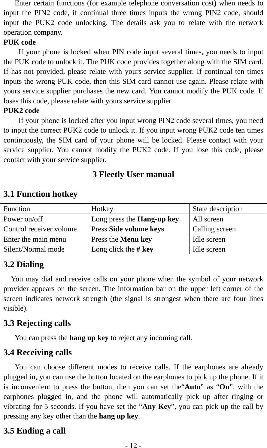 - 12 -       Enter certain functions (for example telephone conversation cost) when needs to input the PIN2 code, if continual three times inputs the wrong PIN2 code, should input the PUK2 code unlocking. The details ask you to relate with the network operation company. PUK code         If your phone is locked when PIN code input several times, you needs to input the PUK code to unlock it. The PUK code provides together along with the SIM card. If has not provided, please relate with yours service supplier. If continual ten times inputs the wrong PUK code, then this SIM card cannot use again. Please relate with yours service supplier purchases the new card. You cannot modify the PUK code. If loses this code, please relate with yours service supplier PUK2 code         If your phone is locked after you input wrong PIN2 code several times, you need to input the correct PUK2 code to unlock it. If you input wrong PUK2 code ten times continuously, the SIM card of your phone will be locked. Please contact with your service supplier. You cannot modify the PUK2 code. If you lose this code, please contact with your service supplier. 3 Fleetly User manual 3.1 Function hotkey     Function Hotkey  State description Power on/off  Long press the Hang-up key All screen Control receiver volume  Press Side volume keys Calling screen Enter the main menu  Press the Menu key   Idle screen Silent/Normal mode  Long click the # key Idle screen 3.2 Dialing   You may dial and receive calls on your phone when the symbol of your network provider appears on the screen. The information bar on the upper left corner of the screen indicates network strength (the signal is strongest when there are four lines visible). 3.3 Rejecting calls    You can press the hang up key to reject any incoming call. 3.4 Receiving calls    You can choose different modes to receive calls. If the earphones are already plugged in, you can use the button located on the earphones to pick up the phone. If it is inconvenient to press the button, then you can set the“Auto” as “On”, with the earphones plugged in, and the phone will automatically pick up after ringing or vibrating for 5 seconds. If you have set the “Any Key”, you can pick up the call by pressing any key other than the hang up key. 3.5 Ending a call 