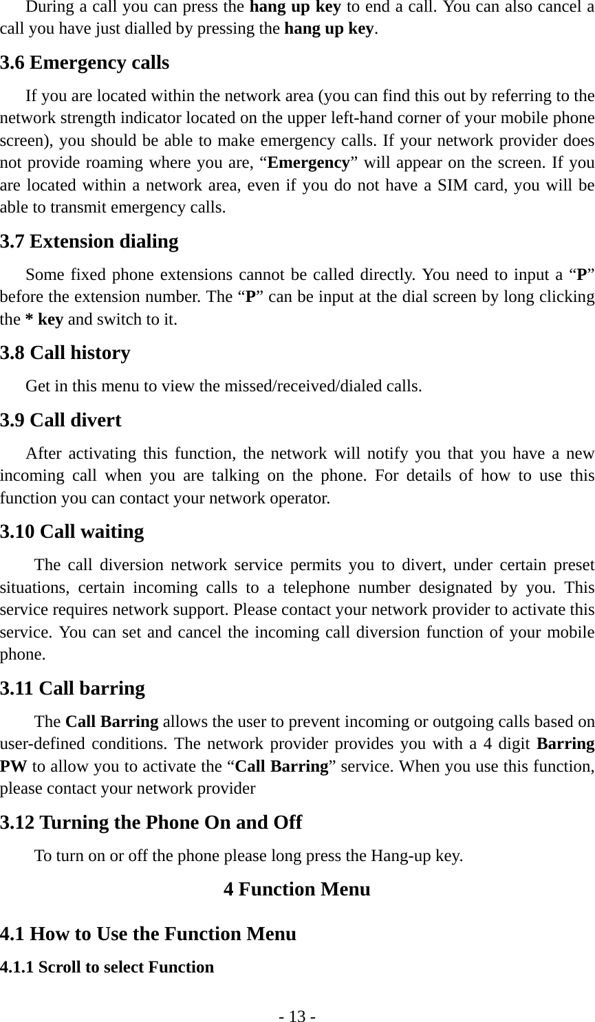 - 13 -       During a call you can press the hang up key to end a call. You can also cancel a call you have just dialled by pressing the hang up key. 3.6 Emergency calls       If you are located within the network area (you can find this out by referring to the network strength indicator located on the upper left-hand corner of your mobile phone screen), you should be able to make emergency calls. If your network provider does not provide roaming where you are, “Emergency” will appear on the screen. If you are located within a network area, even if you do not have a SIM card, you will be able to transmit emergency calls. 3.7 Extension dialing    Some fixed phone extensions cannot be called directly. You need to input a “P” before the extension number. The “P” can be input at the dial screen by long clicking the * key and switch to it. 3.8 Call history       Get in this menu to view the missed/received/dialed calls. 3.9 Call divert    After activating this function, the network will notify you that you have a new incoming call when you are talking on the phone. For details of how to use this function you can contact your network operator. 3.10 Call waiting     The call diversion network service permits you to divert, under certain preset situations, certain incoming calls to a telephone number designated by you. This service requires network support. Please contact your network provider to activate this service. You can set and cancel the incoming call diversion function of your mobile phone. 3.11 Call barring     The Call Barring allows the user to prevent incoming or outgoing calls based on user-defined conditions. The network provider provides you with a 4 digit Barring PW to allow you to activate the “Call Barring” service. When you use this function, please contact your network provider 3.12 Turning the Phone On and Off To turn on or off the phone please long press the Hang-up key. 4 Function Menu 4.1 How to Use the Function Menu 4.1.1 Scroll to select Function 