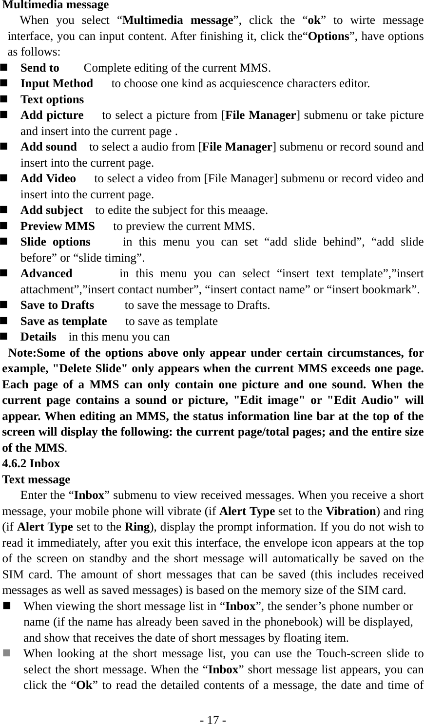- 17 - Multimedia message When you select “Multimedia message”, click the “ok” to wirte message interface, you can input content. After finishing it, click the“Options”, have options as follows:  Send to        Complete editing of the current MMS.  Input Method      to choose one kind as acquiescence characters editor.  Text options  Add picture      to select a picture from [File Manager] submenu or take picture and insert into the current page .  Add sound    to select a audio from [File Manager] submenu or record sound and insert into the current page.  Add Video      to select a video from [File Manager] submenu or record video and insert into the current page.  Add subject    to edite the subject for this meaage.  Preview MMS      to preview the current MMS.  Slide options     in this menu you can set “add slide behind”, “add slide before” or “slide timing”.  Advanced       in this menu you can select “insert text template”,”insert attachment”,”insert contact number”, “insert contact name” or “insert bookmark”.  Save to Drafts     to save the message to Drafts.  Save as template      to save as template  Details    in this menu you can    Note:Some of the options above only appear under certain circumstances, for example, &quot;Delete Slide&quot; only appears when the current MMS exceeds one page. Each page of a MMS can only contain one picture and one sound. When the current page contains a sound or picture, &quot;Edit image&quot; or &quot;Edit Audio&quot; will appear. When editing an MMS, the status information line bar at the top of the screen will display the following: the current page/total pages; and the entire size of the MMS. 4.6.2 Inbox Text message Enter the “Inbox” submenu to view received messages. When you receive a short message, your mobile phone will vibrate (if Alert Type set to the Vibration) and ring (if Alert Type set to the Ring), display the prompt information. If you do not wish to read it immediately, after you exit this interface, the envelope icon appears at the top of the screen on standby and the short message will automatically be saved on the SIM card. The amount of short messages that can be saved (this includes received messages as well as saved messages) is based on the memory size of the SIM card.  When viewing the short message list in “Inbox”, the sender’s phone number or name (if the name has already been saved in the phonebook) will be displayed, and show that receives the date of short messages by floating item.  When looking at the short message list, you can use the Touch-screen slide to select the short message. When the “Inbox” short message list appears, you can click the “Ok” to read the detailed contents of a message, the date and time of 