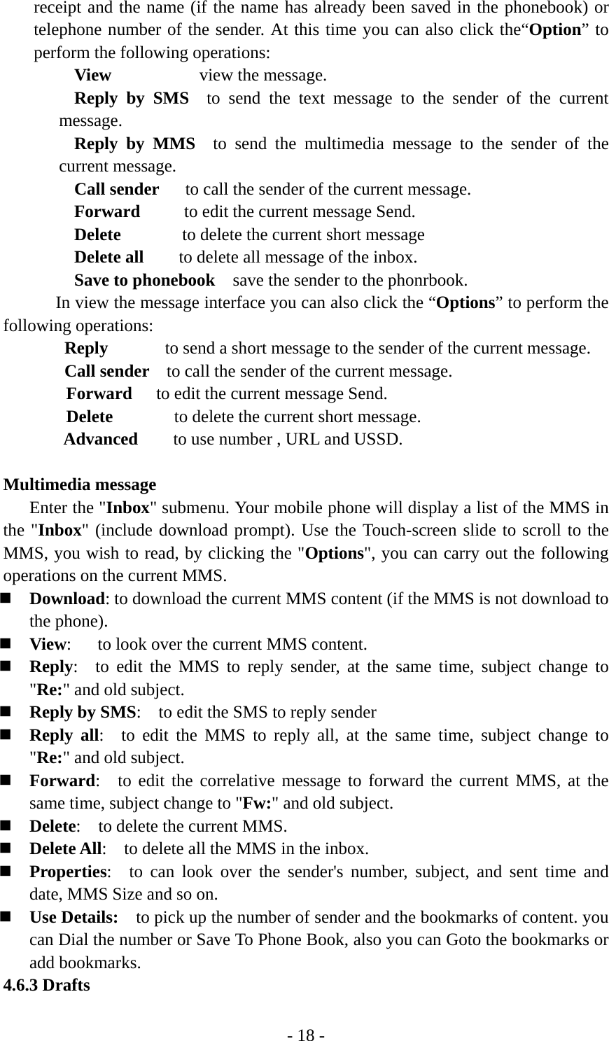 - 18 - receipt and the name (if the name has already been saved in the phonebook) or telephone number of the sender. At this time you can also click the“Option” to perform the following operations: View          view the message. Reply by SMS  to send the text message to the sender of the current message. Reply by MMS  to send the multimedia message to the sender of the current message. Call sender   to call the sender of the current message. Forward     to edit the current message Send. Delete       to delete the current short message Delete all    to delete all message of the inbox. Save to phonebook    save the sender to the phonrbook.     In view the message interface you can also click the “Options” to perform the following operations:   Reply      to send a short message to the sender of the current message.        Call sender    to call the sender of the current message. Forward  to edit the current message Send. Delete       to delete the current short message. Advanced    to use number , URL and USSD.  Multimedia message Enter the &quot;Inbox&quot; submenu. Your mobile phone will display a list of the MMS in the &quot;Inbox&quot; (include download prompt). Use the Touch-screen slide to scroll to the MMS, you wish to read, by clicking the &quot;Options&quot;, you can carry out the following operations on the current MMS.  Download: to download the current MMS content (if the MMS is not download to the phone).  View:      to look over the current MMS content.  Reply:  to edit the MMS to reply sender, at the same time, subject change to &quot;Re:&quot; and old subject.  Reply by SMS:    to edit the SMS to reply sender  Reply all:  to edit the MMS to reply all, at the same time, subject change to &quot;Re:&quot; and old subject.  Forward:  to edit the correlative message to forward the current MMS, at the same time, subject change to &quot;Fw:&quot; and old subject.  Delete:  to delete the current MMS.  Delete All:    to delete all the MMS in the inbox.  Properties:  to can look over the sender&apos;s number, subject, and sent time and date, MMS Size and so on.  Use Details:    to pick up the number of sender and the bookmarks of content. you can Dial the number or Save To Phone Book, also you can Goto the bookmarks or add bookmarks. 4.6.3 Drafts 