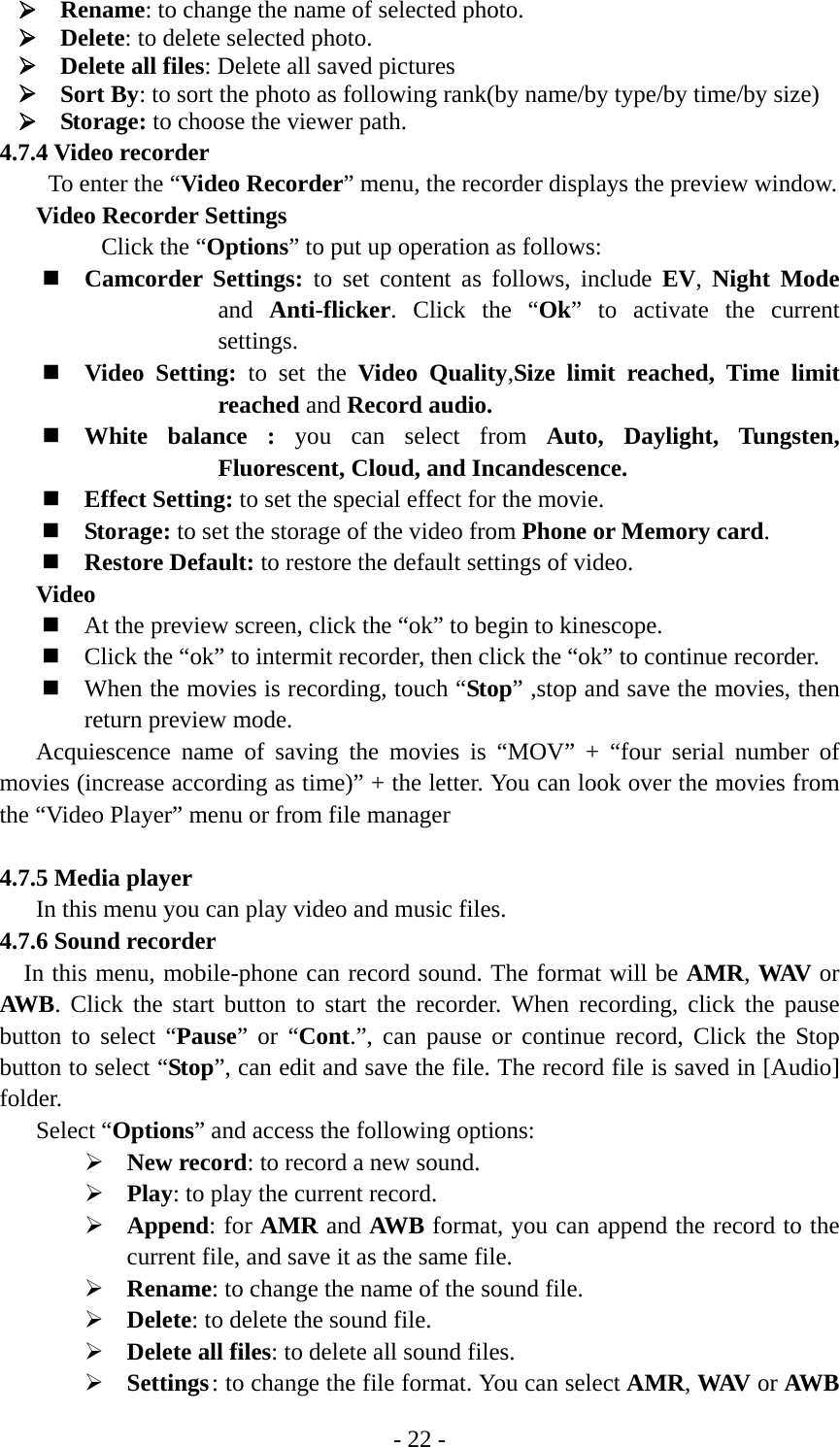 - 22 - ¾ Rename: to change the name of selected photo. ¾ Delete: to delete selected photo. ¾ Delete all files: Delete all saved pictures   ¾ Sort By: to sort the photo as following rank(by name/by type/by time/by size) ¾ Storage: to choose the viewer path. 4.7.4 Video recorder To enter the “Video Recorder” menu, the recorder displays the preview window. Video Recorder Settings Click the “Options” to put up operation as follows:  Camcorder Settings: to set content as follows, include EV,  Night Mode and  Anti-flicker. Click the “Ok” to activate the current settings.  Video Setting: to set the Video Quality,Size limit reached, Time limit reached and Record audio.  White balance : you can select from Auto, Daylight, Tungsten, Fluorescent, Cloud, and Incandescence.  Effect Setting: to set the special effect for the movie.  Storage: to set the storage of the video from Phone or Memory card.  Restore Default: to restore the default settings of video. Video  At the preview screen, click the “ok” to begin to kinescope.  Click the “ok” to intermit recorder, then click the “ok” to continue recorder.  When the movies is recording, touch “Stop” ,stop and save the movies, then return preview mode. Acquiescence name of saving the movies is “MOV” + “four serial number of movies (increase according as time)” + the letter. You can look over the movies from the “Video Player” menu or from file manager  4.7.5 Media player In this menu you can play video and music files. 4.7.6 Sound recorder In this menu, mobile-phone can record sound. The format will be AMR, WAV  or AWB. Click the start button to start the recorder. When recording, click the pause button to select “Pause” or “Cont.”, can pause or continue record, Click the Stop button to select “Stop”, can edit and save the file. The record file is saved in [Audio] folder. Select “Options” and access the following options: ¾ New record: to record a new sound.   ¾ Play: to play the current record. ¾ Append: for AMR and AWB format, you can append the record to the current file, and save it as the same file.       ¾ Rename: to change the name of the sound file. ¾ Delete: to delete the sound file. ¾ Delete all files: to delete all sound files. ¾ Settings : to change the file format. You can select AMR, WAV or AWB 