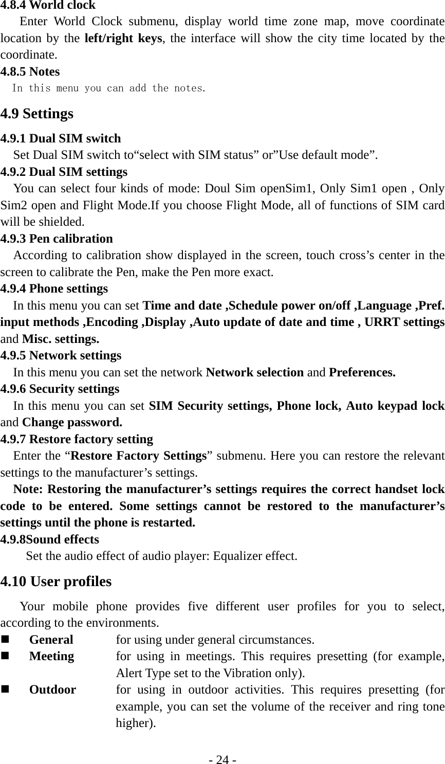 - 24 - 4.8.4 World clock Enter World Clock submenu, display world time zone map, move coordinate location by the left/right keys, the interface will show the city time located by the coordinate. 4.8.5 Notes In this menu you can add the notes. 4.9 Settings 4.9.1 Dual SIM switch Set Dual SIM switch to“select with SIM status” or”Use default mode”. 4.9.2 Dual SIM settings You can select four kinds of mode: Doul Sim openSim1, Only Sim1 open , Only Sim2 open and Flight Mode.If you choose Flight Mode, all of functions of SIM card will be shielded. 4.9.3 Pen calibration According to calibration show displayed in the screen, touch cross’s center in the screen to calibrate the Pen, make the Pen more exact. 4.9.4 Phone settings In this menu you can set Time and date ,Schedule power on/off ,Language ,Pref. input methods ,Encoding ,Display ,Auto update of date and time , URRT settings and Misc. settings. 4.9.5 Network settings In this menu you can set the network Network selection and Preferences. 4.9.6 Security settings In this menu you can set SIM Security settings, Phone lock, Auto keypad lock and Change password. 4.9.7 Restore factory setting Enter the “Restore Factory Settings” submenu. Here you can restore the relevant settings to the manufacturer’s settings.   Note: Restoring the manufacturer’s settings requires the correct handset lock code to be entered. Some settings cannot be restored to the manufacturer’s settings until the phone is restarted. 4.9.8Sound effects Set the audio effect of audio player: Equalizer effect. 4.10 User profiles Your mobile phone provides five different user profiles for you to select, according to the environments.  General      for using under general circumstances.  Meeting   for using in meetings. This requires presetting (for example, Alert Type set to the Vibration only).  Outdoor   for using in outdoor activities. This requires presetting (for example, you can set the volume of the receiver and ring tone higher). 