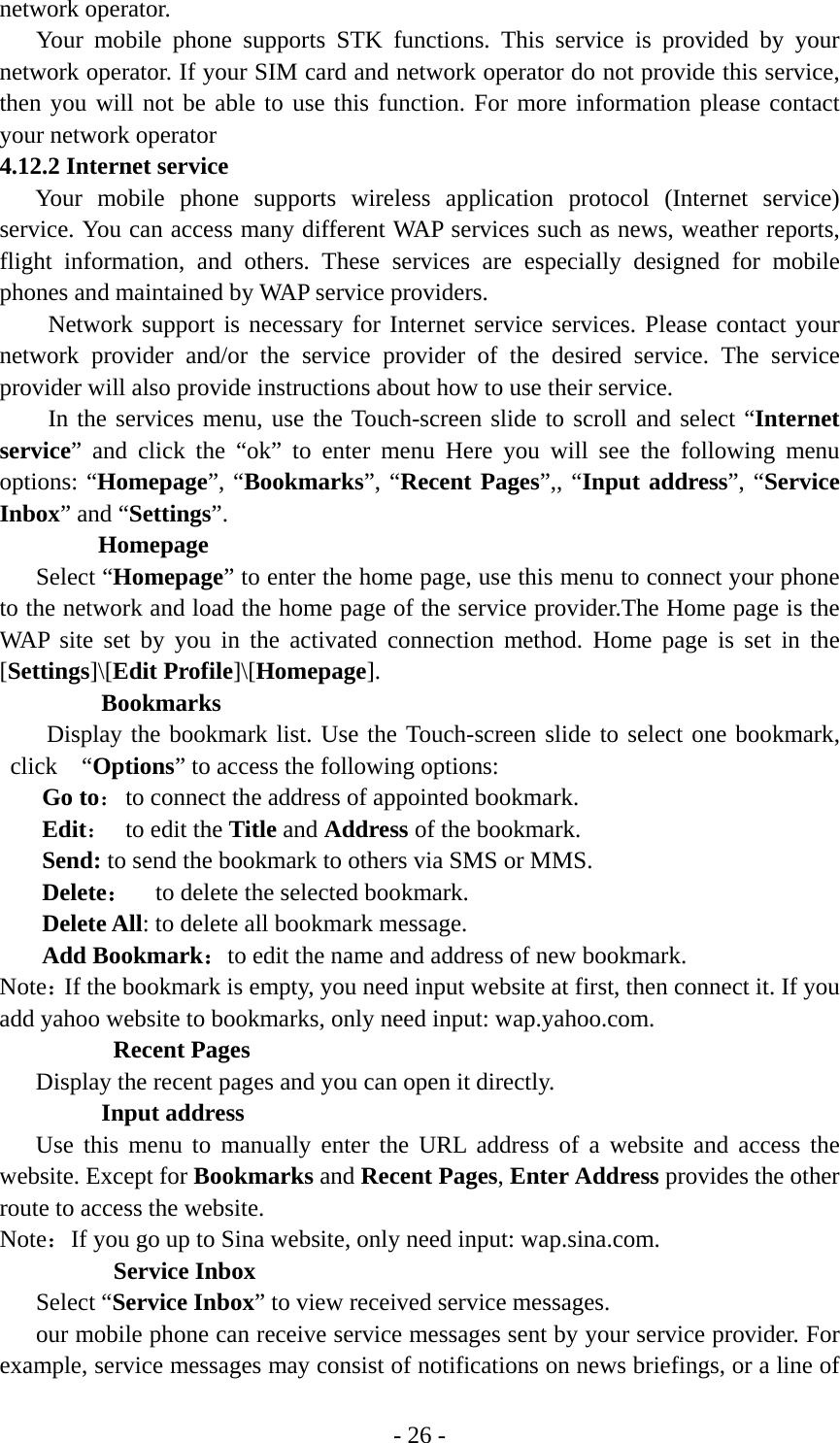 - 26 - network operator. Your mobile phone supports STK functions. This service is provided by your network operator. If your SIM card and network operator do not provide this service, then you will not be able to use this function. For more information please contact your network operator 4.12.2 Internet service Your mobile phone supports wireless application protocol (Internet service) service. You can access many different WAP services such as news, weather reports, flight information, and others. These services are especially designed for mobile phones and maintained by WAP service providers. Network support is necessary for Internet service services. Please contact your network provider and/or the service provider of the desired service. The service provider will also provide instructions about how to use their service. In the services menu, use the Touch-screen slide to scroll and select “Internet service” and click the “ok” to enter menu Here you will see the following menu options: “Homepage”, “Bookmarks”, “Recent Pages”,, “Input address”, “Service Inbox” and “Settings”. Homepage Select “Homepage” to enter the home page, use this menu to connect your phone to the network and load the home page of the service provider.The Home page is the WAP site set by you in the activated connection method. Home page is set in the [Settings]\[Edit Profile]\[Homepage].  Bookmarks Display the bookmark list. Use the Touch-screen slide to select one bookmark, click  “Options” to access the following options: Go to： to connect the address of appointed bookmark. Edit：  to edit the Title and Address of the bookmark. Send: to send the bookmark to others via SMS or MMS. Delete：  to delete the selected bookmark. Delete All: to delete all bookmark message. Add Bookmark：to edit the name and address of new bookmark. Note：If the bookmark is empty, you need input website at first, then connect it. If you add yahoo website to bookmarks, only need input: wap.yahoo.com.  Recent Pages Display the recent pages and you can open it directly. Input address Use this menu to manually enter the URL address of a website and access the website. Except for Bookmarks and Recent Pages, Enter Address provides the other route to access the website. Note：If you go up to Sina website, only need input: wap.sina.com.  Service Inbox Select “Service Inbox” to view received service messages. our mobile phone can receive service messages sent by your service provider. For example, service messages may consist of notifications on news briefings, or a line of 