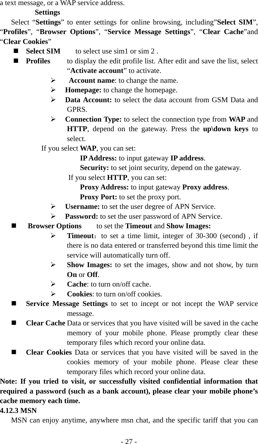 - 27 - a text message, or a WAP service address.    Settings Select “Settings” to enter settings for online browsing, including”Select SIM”, “Profiles”, “Browser Options”, “Service Message Settings”, “Clear Cache”and “Clear Cookies”   Select SIM    to select use sim1 or sim 2 .  Profiles  to display the edit profile list. After edit and save the list, select “Activate account” to activate. ¾  Account name: to change the name. ¾ Homepage: to change the homepage. ¾ Data Account: to select the data account from GSM Data and GPRS. ¾ Connection Type: to select the connection type from WAP and HTTP, depend on the gateway. Press the up\down keys to select. If you select WAP, you can set:       IP Address: 　to input gateway IP address.       Security: 　to set joint security, depend on the gateway. If you select HTTP, you can set:       Proxy Address: 　to input gateway Proxy address.　 Proxy Port: to set the proxy port. ¾ Username: to set the user degree of APN Service. ¾ Password: to set the user password of APN Service.  Browser Options     to set the Timeout and Show Images: ¾ Timeout：to set a time limit, integer of 30-300 (second) , if there is no data entered or transferred beyond this time limit the service will automatically turn off. ¾ Show Images: to set the images, show and not show, by turn On or Off. ¾ Cache: to turn on/off cache.   ¾ Cookies: to turn on/off cookies.  Service Message Settings to set to incept or not incept the WAP service message.  Clear Cache Data or services that you have visited will be saved in the cache memory of your mobile phone. Please promptly clear these temporary files which record your online data.  Clear Cookies Data or services that you have visited will be saved in the cookies memory of your mobile phone. Please clear these temporary files which record your online data. Note: If you tried to visit, or successfully visited confidential information that required a password (such as a bank account), please clear your mobile phone’s cache memory each time. 4.12.3 MSN MSN can enjoy anytime, anywhere msn chat, and the specific tariff that you can 