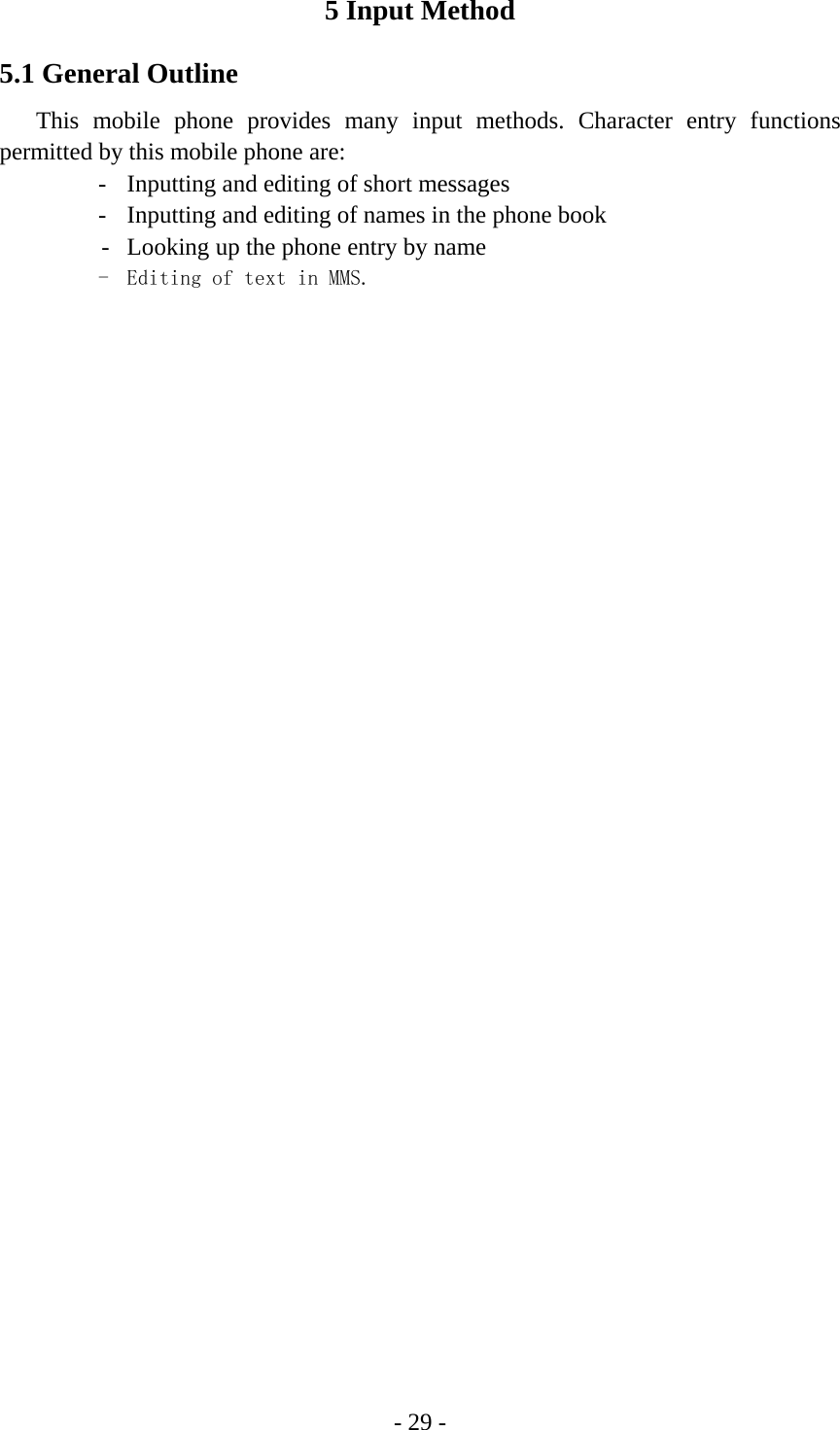 - 29 - 5 Input Method 5.1 General Outline This mobile phone provides many input methods. Character entry functions permitted by this mobile phone are: -  Inputting and editing of short messages -  Inputting and editing of names in the phone book   -  Looking up the phone entry by name -  Editing of text in MMS. 