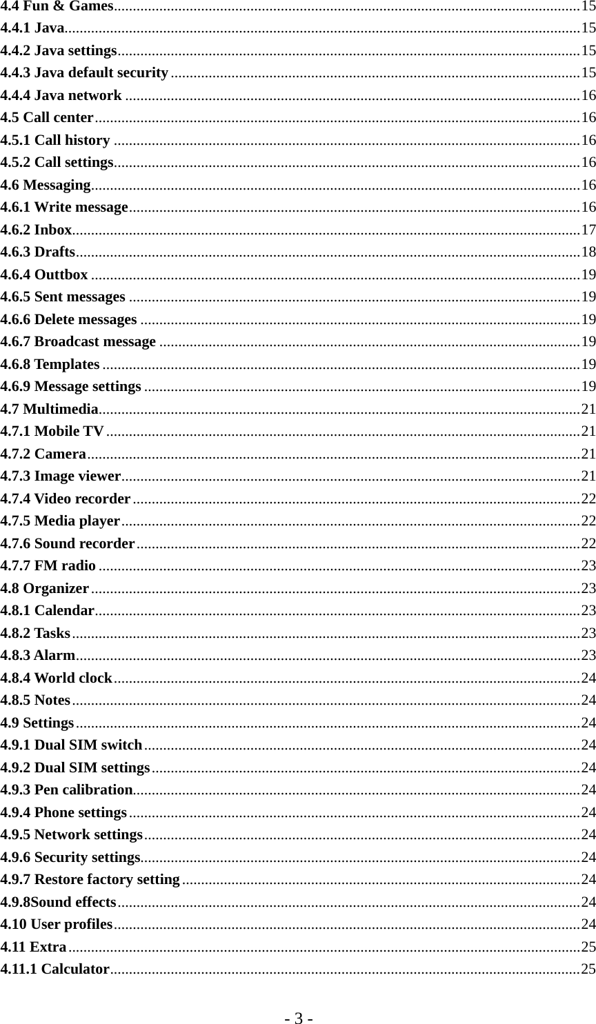 - 3 - 4.4 Fun &amp; Games...........................................................................................................................15 4.4.1 Java........................................................................................................................................15 4.4.2 Java settings..........................................................................................................................15 4.4.3 Java default security............................................................................................................15 4.4.4 Java network ........................................................................................................................16 4.5 Call center................................................................................................................................16 4.5.1 Call history ...........................................................................................................................16 4.5.2 Call settings...........................................................................................................................16 4.6 Messaging.................................................................................................................................16 4.6.1 Write message.......................................................................................................................16 4.6.2 Inbox......................................................................................................................................17 4.6.3 Drafts.....................................................................................................................................18 4.6.4 Outtbox .................................................................................................................................19 4.6.5 Sent messages .......................................................................................................................19 4.6.6 Delete messages ....................................................................................................................19 4.6.7 Broadcast message ...............................................................................................................19 4.6.8 Templates ..............................................................................................................................19 4.6.9 Message settings ...................................................................................................................19 4.7 Multimedia...............................................................................................................................21 4.7.1 Mobile TV.............................................................................................................................21 4.7.2 Camera..................................................................................................................................21 4.7.3 Image viewer.........................................................................................................................21 4.7.4 Video recorder......................................................................................................................22 4.7.5 Media player.........................................................................................................................22 4.7.6 Sound recorder.....................................................................................................................22 4.7.7 FM radio ...............................................................................................................................23 4.8 Organizer.................................................................................................................................23 4.8.1 Calendar................................................................................................................................23 4.8.2 Tasks......................................................................................................................................23 4.8.3 Alarm.....................................................................................................................................23 4.8.4 World clock...........................................................................................................................24 4.8.5 Notes......................................................................................................................................24 4.9 Settings.....................................................................................................................................24 4.9.1 Dual SIM switch...................................................................................................................24 4.9.2 Dual SIM settings.................................................................................................................24 4.9.3 Pen calibration......................................................................................................................24 4.9.4 Phone settings.......................................................................................................................24 4.9.5 Network settings...................................................................................................................24 4.9.6 Security settings....................................................................................................................24 4.9.7 Restore factory setting.........................................................................................................24 4.9.8Sound effects..........................................................................................................................24 4.10 User profiles...........................................................................................................................24 4.11 Extra.......................................................................................................................................25 4.11.1 Calculator............................................................................................................................25 
