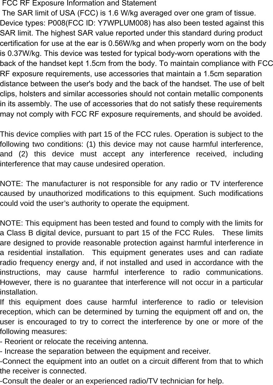  FCC RF Exposure Information and Statement  The SAR limit of USA (FCC) is 1.6 W/kg averaged over one gram of tissue. Device types: P008(FCC ID: Y7WPLUM008) has also been tested against this SAR limit. The highest SAR value reported under this standard during product certification for use at the ear is 0.56W/kg and when properly worn on the bodyis 0.37W/kg. This device was tested for typical body-worn operations with the back of the handset kept 1.5cm from the body. To maintain compliance with FCC RF exposure requirements, use accessories that maintain a 1.5cm separation distance between the user&apos;s body and the back of the handset. The use of belt clips, holsters and similar accessories should not contain metallic components in its assembly. The use of accessories that do not satisfy these requirements may not comply with FCC RF exposure requirements, and should be avoided.  This device complies with part 15 of the FCC rules. Operation is subject to the following two conditions: (1) this device may not cause harmful interference, and (2) this device must accept any interference received, including interference that may cause undesired operation.  NOTE: The manufacturer is not responsible for any radio or TV interference caused by unauthorized modifications to this equipment. Such modifications could void the user’s authority to operate the equipment.  NOTE: This equipment has been tested and found to comply with the limits for a Class B digital device, pursuant to part 15 of the FCC Rules.    These limits are designed to provide reasonable protection against harmful interference in a residential installation.  This equipment generates uses and can radiate radio frequency energy and, if not installed and used in accordance with the instructions, may cause harmful interference to radio communications.  However, there is no guarantee that interference will not occur in a particular installation.   If this equipment does cause harmful interference to radio or television reception, which can be determined by turning the equipment off and on, the user is encouraged to try to correct the interference by one or more of the following measures:   - Reorient or relocate the receiving antenna.   - Increase the separation between the equipment and receiver.   -Connect the equipment into an outlet on a circuit different from that to which the receiver is connected.   -Consult the dealer or an experienced radio/TV technician for help. 