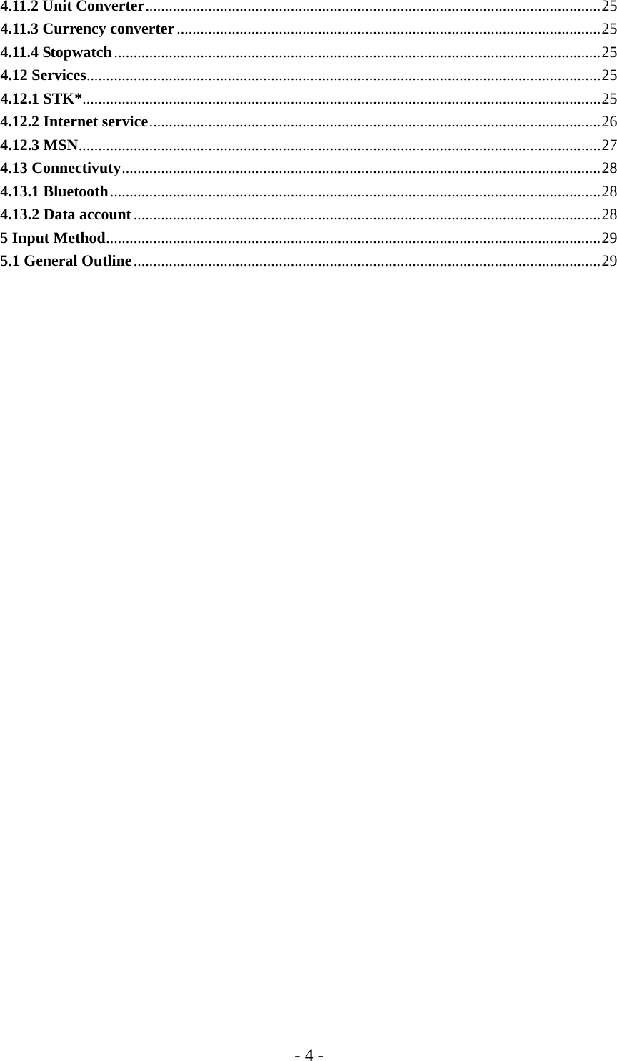 - 4 - 4.11.2 Unit Converter....................................................................................................................25 4.11.3 Currency converter............................................................................................................25 4.11.4 Stopwatch............................................................................................................................25 4.12 Services...................................................................................................................................25 4.12.1 STK*....................................................................................................................................25 4.12.2 Internet service...................................................................................................................26 4.12.3 MSN.....................................................................................................................................27 4.13 Connectivuty..........................................................................................................................28 4.13.1 Bluetooth.............................................................................................................................28 4.13.2 Data account.......................................................................................................................28 5 Input Method..............................................................................................................................29 5.1 General Outline.......................................................................................................................29       