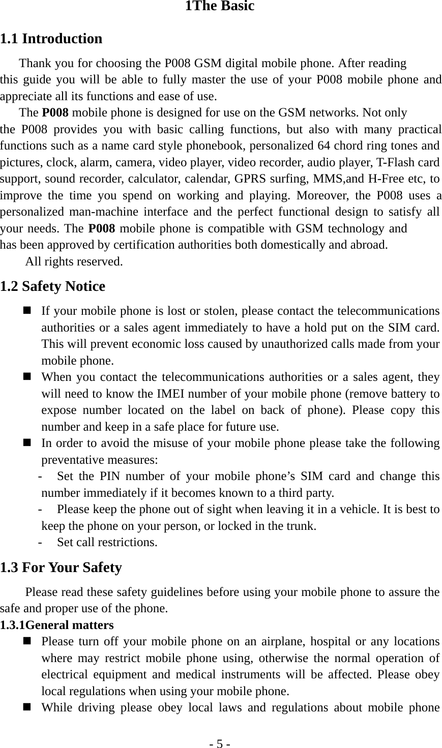 - 5 - 1The Basic 1.1 Introduction Thank you for choosing the P008 GSM digital mobile phone. After reading this guide you will be able to fully master the use of your P008 mobile phone and appreciate all its functions and ease of use. The P008 mobile phone is designed for use on the GSM networks. Not only the P008 provides you with basic calling functions, but also with many practical functions such as a name card style phonebook, personalized 64 chord ring tones and pictures, clock, alarm, camera, video player, video recorder, audio player, T-Flash card support, sound recorder, calculator, calendar, GPRS surfing, MMS,and H-Free etc, to improve the time you spend on working and playing. Moreover, the P008 uses a personalized man-machine interface and the perfect functional design to satisfy all your needs. The P008 mobile phone is compatible with GSM technology and has been approved by certification authorities both domestically and abroad.   All rights reserved. 1.2 Safety Notice  If your mobile phone is lost or stolen, please contact the telecommunications authorities or a sales agent immediately to have a hold put on the SIM card. This will prevent economic loss caused by unauthorized calls made from your mobile phone.    When you contact the telecommunications authorities or a sales agent, they will need to know the IMEI number of your mobile phone (remove battery to expose number located on the label on back of phone). Please copy this number and keep in a safe place for future use.  In order to avoid the misuse of your mobile phone please take the following preventative measures: - Set the PIN number of your mobile phone’s SIM card and change this number immediately if it becomes known to a third party. - Please keep the phone out of sight when leaving it in a vehicle. It is best to keep the phone on your person, or locked in the trunk. - Set call restrictions. 1.3 For Your Safety Please read these safety guidelines before using your mobile phone to assure the safe and proper use of the phone. 1.3.1General matters    Please turn off your mobile phone on an airplane, hospital or any locations where may restrict mobile phone using, otherwise the normal operation of electrical equipment and medical instruments will be affected. Please obey local regulations when using your mobile phone.  While driving please obey local laws and regulations about mobile phone 