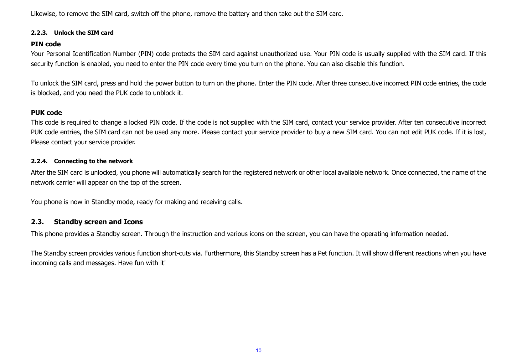  10Likewise, to remove the SIM card, switch off the phone, remove the battery and then take out the SIM card.  2.2.3. Unlock the SIM card PIN code Your Personal Identification Number (PIN) code protects the SIM card against unauthorized use. Your PIN code is usually supplied with the SIM card. If this security function is enabled, you need to enter the PIN code every time you turn on the phone. You can also disable this function.  To unlock the SIM card, press and hold the power button to turn on the phone. Enter the PIN code. After three consecutive incorrect PIN code entries, the code is blocked, and you need the PUK code to unblock it.    PUK code   This code is required to change a locked PIN code. If the code is not supplied with the SIM card, contact your service provider. After ten consecutive incorrect PUK code entries, the SIM card can not be used any more. Please contact your service provider to buy a new SIM card. You can not edit PUK code. If it is lost, Please contact your service provider.  2.2.4. Connecting to the network After the SIM card is unlocked, you phone will automatically search for the registered network or other local available network. Once connected, the name of the network carrier will appear on the top of the screen.  You phone is now in Standby mode, ready for making and receiving calls.  2.3. Standby screen and Icons This phone provides a Standby screen. Through the instruction and various icons on the screen, you can have the operating information needed.  The Standby screen provides various function short-cuts via. Furthermore, this Standby screen has a Pet function. It will show different reactions when you have incoming calls and messages. Have fun with it!          
