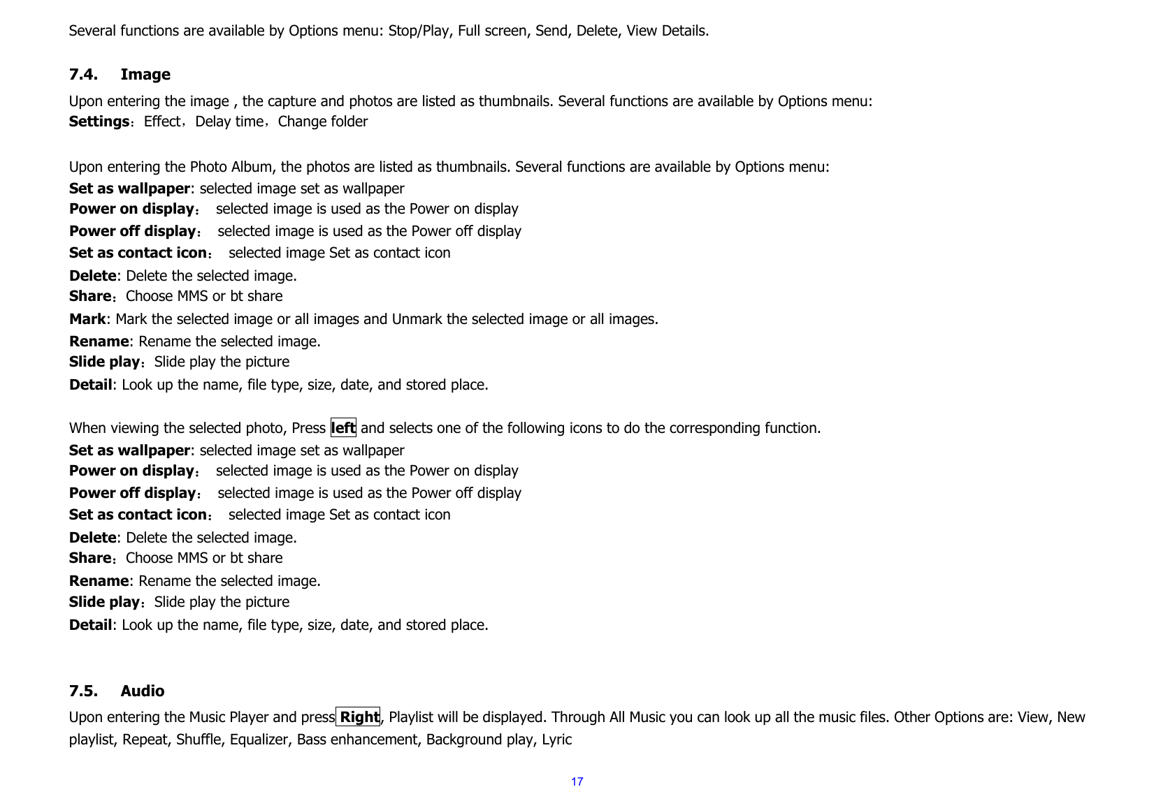  17Several functions are available by Options menu: Stop/Play, Full screen, Send, Delete, View Details.  7.4. Image Upon entering the image , the capture and photos are listed as thumbnails. Several functions are available by Options menu: Settings：Effect，Delay time，Change folder  Upon entering the Photo Album, the photos are listed as thumbnails. Several functions are available by Options menu: Set as wallpaper: selected image set as wallpaper Power on display：  selected image is used as the Power on display Power off display：  selected image is used as the Power off display Set as contact icon：  selected image Set as contact icon Delete: Delete the selected image. Share：Choose MMS or bt share Mark: Mark the selected image or all images and Unmark the selected image or all images. Rename: Rename the selected image. Slide play：Slide play the picture Detail: Look up the name, file type, size, date, and stored place.  When viewing the selected photo, Press left and selects one of the following icons to do the corresponding function. Set as wallpaper: selected image set as wallpaper Power on display：  selected image is used as the Power on display Power off display：  selected image is used as the Power off display Set as contact icon：  selected image Set as contact icon Delete: Delete the selected image. Share：Choose MMS or bt share Rename: Rename the selected image. Slide play：Slide play the picture Detail: Look up the name, file type, size, date, and stored place.   7.5. Audio Upon entering the Music Player and press Right, Playlist will be displayed. Through All Music you can look up all the music files. Other Options are: View, New playlist, Repeat, Shuffle, Equalizer, Bass enhancement, Background play, Lyric 