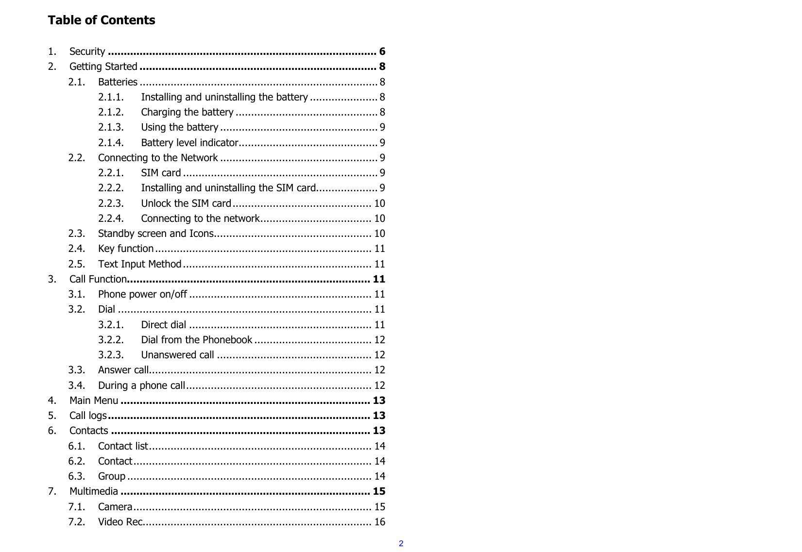  2Table of Contents  1.Security ..................................................................................... 62.Getting Started ........................................................................... 82.1.Batteries ............................................................................. 82.1.1.Installing and uninstalling the battery ...................... 82.1.2.Charging the battery .............................................. 82.1.3.Using the battery ................................................... 92.1.4.Battery level indicator ............................................. 92.2.Connecting to the Network ................................................... 92.2.1.SIM card ............................................................... 92.2.2.Installing and uninstalling the SIM card .................... 92.2.3.Unlock the SIM card ............................................. 102.2.4.Connecting to the network .................................... 102.3.Standby screen and Icons ................................................... 102.4.Key function ......................................................................  112.5.Text Input Method .............................................................  113.Call Function............................................................................. 113.1.Phone power on/off ........................................................... 113.2.Dial .................................................................................. 113.2.1.Direct dial ........................................................... 113.2.2.Dial from the Phonebook ...................................... 123.2.3.Unanswered call .................................................. 123.3.Answer call........................................................................ 123.4.During a phone call ............................................................ 124.Main Menu ............................................................................... 135.Call logs ...................................................................................  136.Contacts .................................................................................. 136.1.Contact list ........................................................................  146.2.Contact .............................................................................  146.3.Group ............................................................................... 147.Multimedia ............................................................................... 157.1.Camera .............................................................................  157.2.Video Rec. ......................................................................... 16