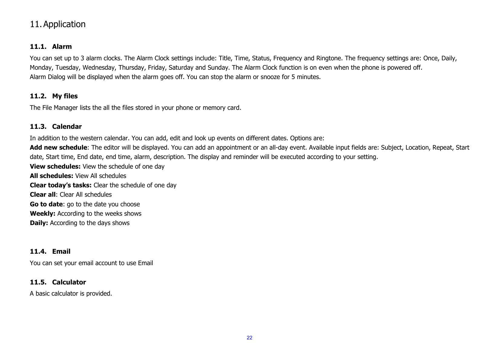  22 11. Application  11.1. Alarm You can set up to 3 alarm clocks. The Alarm Clock settings include: Title, Time, Status, Frequency and Ringtone. The frequency settings are: Once, Daily, Monday, Tuesday, Wednesday, Thursday, Friday, Saturday and Sunday. The Alarm Clock function is on even when the phone is powered off.   Alarm Dialog will be displayed when the alarm goes off. You can stop the alarm or snooze for 5 minutes.  11.2. My files The File Manager lists the all the files stored in your phone or memory card.  11.3. Calendar In addition to the western calendar. You can add, edit and look up events on different dates. Options are:   Add new schedule: The editor will be displayed. You can add an appointment or an all-day event. Available input fields are: Subject, Location, Repeat, Start date, Start time, End date, end time, alarm, description. The display and reminder will be executed according to your setting. View schedules: View the schedule of one day All schedules: View All schedules Clear today’s tasks: Clear the schedule of one day Clear all: Clear All schedules Go to date: go to the date you choose Weekly: According to the weeks shows Daily: According to the days shows   11.4. Email You can set your email account to use Email  11.5. Calculator A basic calculator is provided.   