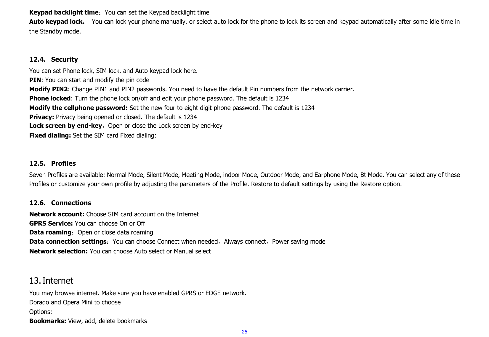  25Keypad backlight time：You can set the Keypad backlight time Auto keypad lock： You can lock your phone manually, or select auto lock for the phone to lock its screen and keypad automatically after some idle time in the Standby mode.   12.4. Security You can set Phone lock, SIM lock, and Auto keypad lock here. PIN: You can start and modify the pin code Modify PIN2: Change PIN1 and PIN2 passwords. You need to have the default Pin numbers from the network carrier. Phone locked: Turn the phone lock on/off and edit your phone password. The default is 1234 Modify the cellphone password: Set the new four to eight digit phone password. The default is 1234 Privacy: Privacy being opened or closed. The default is 1234 Lock screen by end-key：Open or close the Lock screen by end-key Fixed dialing: Set the SIM card Fixed dialing:   12.5. Profiles Seven Profiles are available: Normal Mode, Silent Mode, Meeting Mode, indoor Mode, Outdoor Mode, and Earphone Mode, Bt Mode. You can select any of these Profiles or customize your own profile by adjusting the parameters of the Profile. Restore to default settings by using the Restore option.  12.6. Connections Network account: Choose SIM card account on the Internet GPRS Service: You can choose On or Off Data roaming：Open or close data roaming Data connection settings：You can choose Connect when needed，Always connect，Power saving mode Network selection: You can choose Auto select or Manual select   13. Internet You may browse internet. Make sure you have enabled GPRS or EDGE network. Dorado and Opera Mini to choose Options: Bookmarks: View, add, delete bookmarks 