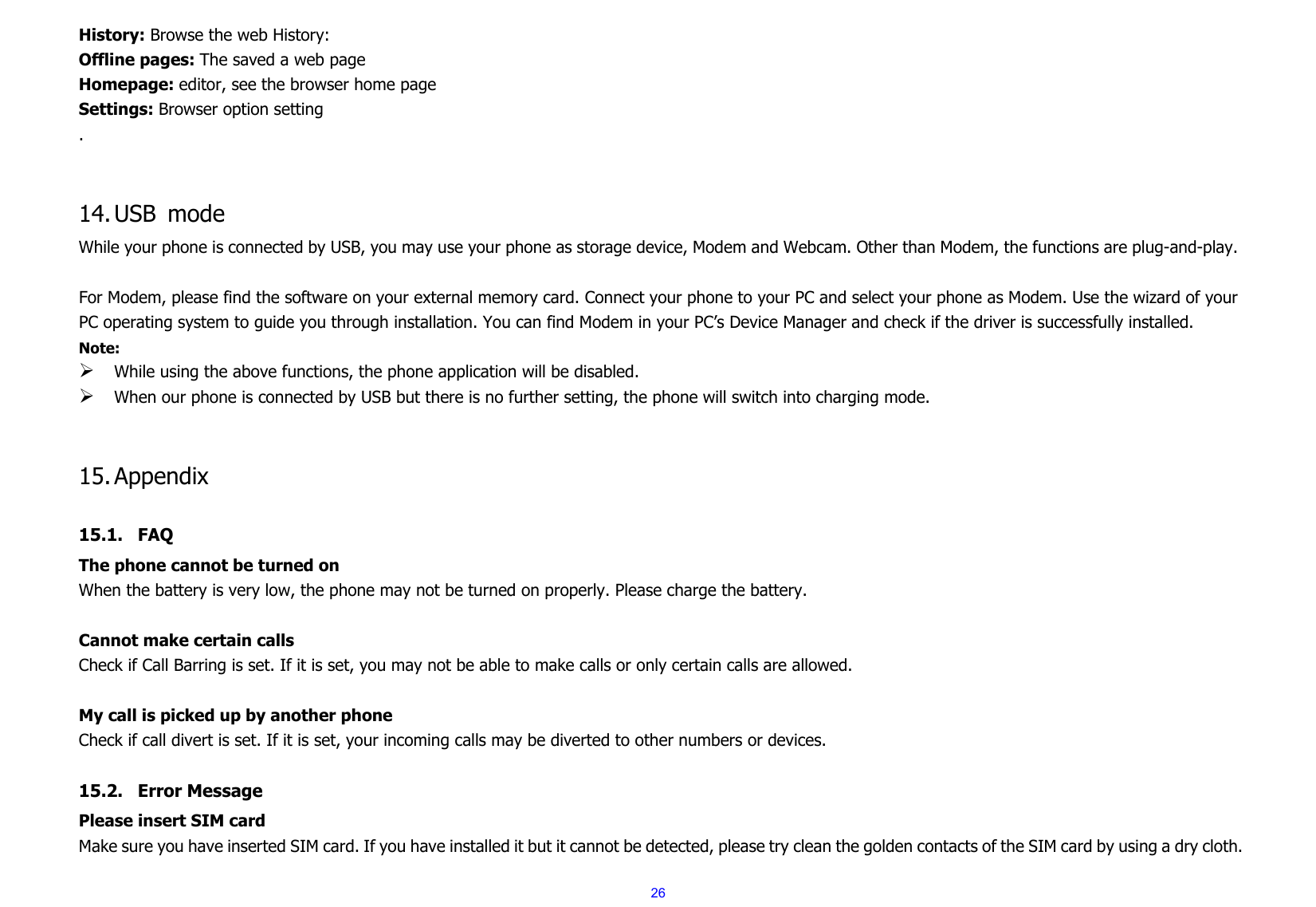  26History: Browse the web History: Offline pages: The saved a web page Homepage: editor, see the browser home page Settings: Browser option setting .   14. USB mode While your phone is connected by USB, you may use your phone as storage device, Modem and Webcam. Other than Modem, the functions are plug-and-play.    For Modem, please find the software on your external memory card. Connect your phone to your PC and select your phone as Modem. Use the wizard of your PC operating system to guide you through installation. You can find Modem in your PC’s Device Manager and check if the driver is successfully installed. Note:   ¾ While using the above functions, the phone application will be disabled. ¾ When our phone is connected by USB but there is no further setting, the phone will switch into charging mode.   15. Appendix  15.1. FAQ The phone cannot be turned on When the battery is very low, the phone may not be turned on properly. Please charge the battery.  Cannot make certain calls Check if Call Barring is set. If it is set, you may not be able to make calls or only certain calls are allowed.  My call is picked up by another phone Check if call divert is set. If it is set, your incoming calls may be diverted to other numbers or devices.  15.2. Error Message Please insert SIM card Make sure you have inserted SIM card. If you have installed it but it cannot be detected, please try clean the golden contacts of the SIM card by using a dry cloth. 