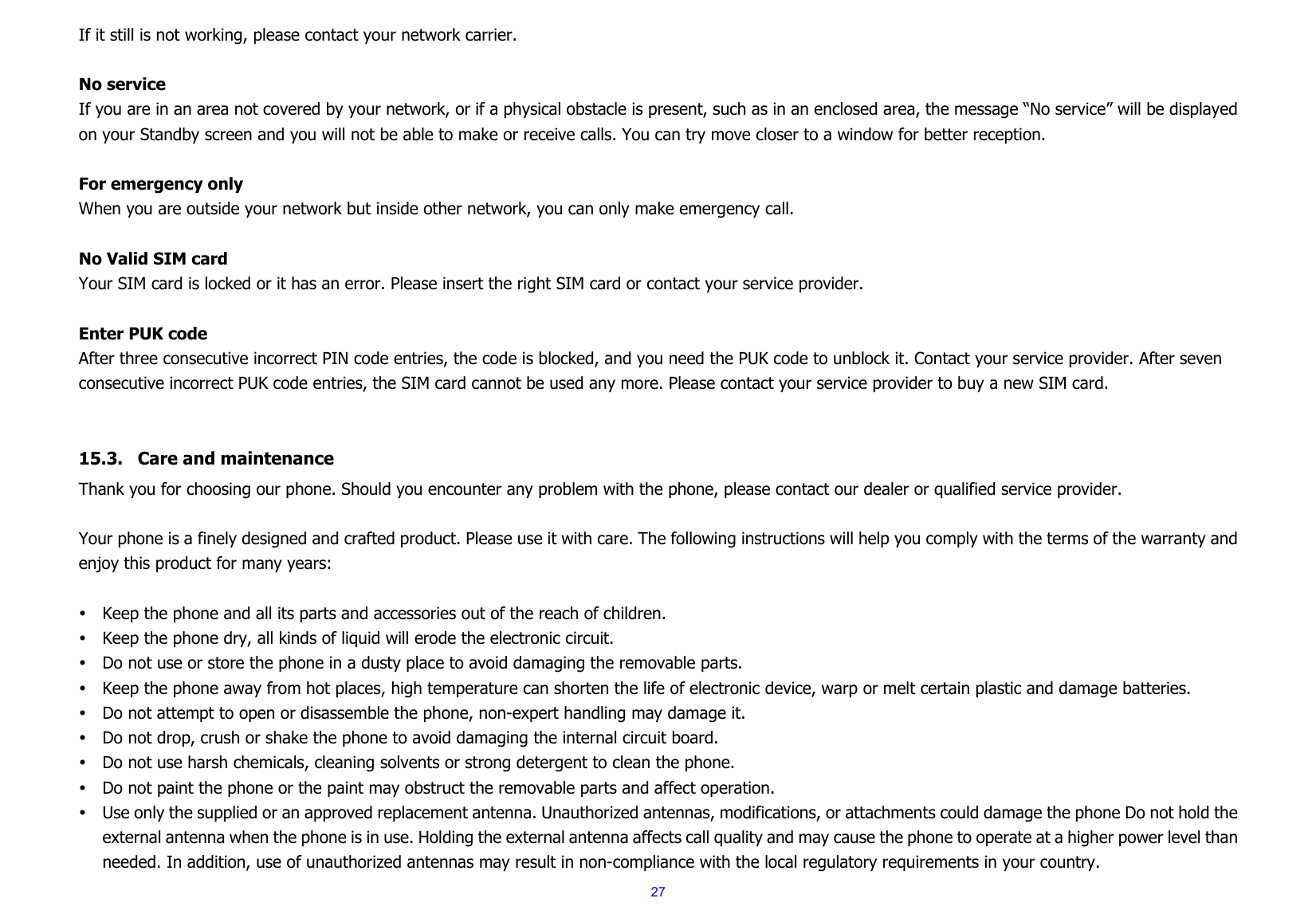  27If it still is not working, please contact your network carrier.  No service If you are in an area not covered by your network, or if a physical obstacle is present, such as in an enclosed area, the message “No service” will be displayed on your Standby screen and you will not be able to make or receive calls. You can try move closer to a window for better reception.  For emergency only When you are outside your network but inside other network, you can only make emergency call.  No Valid SIM card Your SIM card is locked or it has an error. Please insert the right SIM card or contact your service provider.  Enter PUK code After three consecutive incorrect PIN code entries, the code is blocked, and you need the PUK code to unblock it. Contact your service provider. After seven consecutive incorrect PUK code entries, the SIM card cannot be used any more. Please contact your service provider to buy a new SIM card.   15.3. Care and maintenance   Thank you for choosing our phone. Should you encounter any problem with the phone, please contact our dealer or qualified service provider.  Your phone is a finely designed and crafted product. Please use it with care. The following instructions will help you comply with the terms of the warranty and enjoy this product for many years:  y Keep the phone and all its parts and accessories out of the reach of children. y Keep the phone dry, all kinds of liquid will erode the electronic circuit. y Do not use or store the phone in a dusty place to avoid damaging the removable parts. y Keep the phone away from hot places, high temperature can shorten the life of electronic device, warp or melt certain plastic and damage batteries. y Do not attempt to open or disassemble the phone, non-expert handling may damage it. y Do not drop, crush or shake the phone to avoid damaging the internal circuit board. y Do not use harsh chemicals, cleaning solvents or strong detergent to clean the phone. y Do not paint the phone or the paint may obstruct the removable parts and affect operation. y Use only the supplied or an approved replacement antenna. Unauthorized antennas, modifications, or attachments could damage the phone Do not hold the external antenna when the phone is in use. Holding the external antenna affects call quality and may cause the phone to operate at a higher power level than needed. In addition, use of unauthorized antennas may result in non-compliance with the local regulatory requirements in your country. 