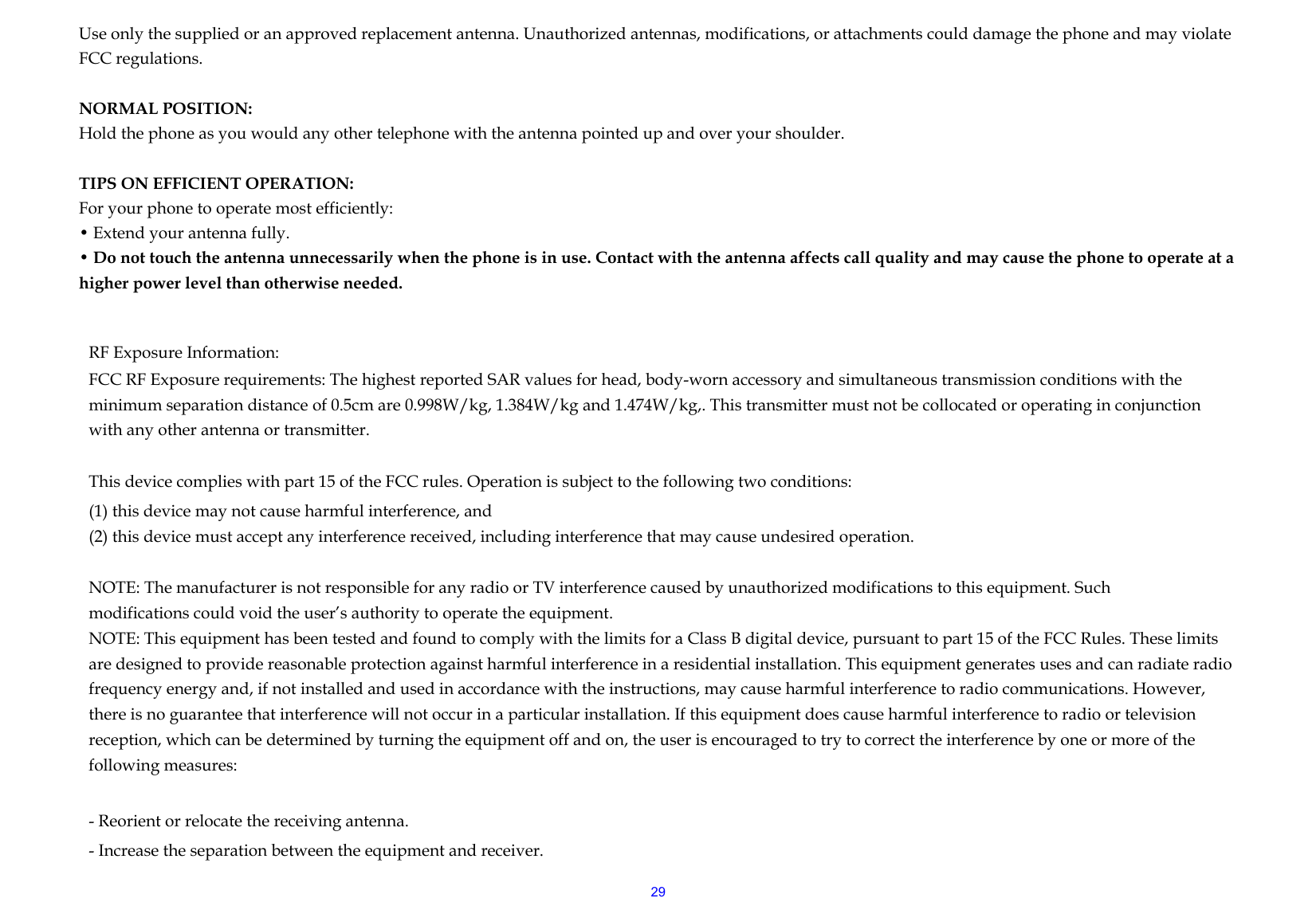  29Use only the supplied or an approved replacement antenna. Unauthorized antennas, modifications, or attachments could damage the phone and may violate FCC regulations.    NORMAL POSITION:   Hold the phone as you would any other telephone with the antenna pointed up and over your shoulder.  TIPS ON EFFICIENT OPERATION:  For your phone to operate most efficiently: • Extend your antenna fully. • Do not touch the antenna unnecessarily when the phone is in use. Contact with the antenna affects call quality and may cause the phone to operate at a higher power level than otherwise needed.  RF Exposure Information: FCC RF Exposure requirements: The highest reported SAR values for head, body-worn accessory and simultaneous transmission conditions with the minimum separation distance of 0.5cm are 0.998W/kg, 1.384W/kg and 1.474W/kg,. This transmitter must not be collocated or operating in conjunction with any other antenna or transmitter.   This device complies with part 15 of the FCC rules. Operation is subject to the following two conditions: (1) this device may not cause harmful interference, and (2) this device must accept any interference received, including interference that may cause undesired operation.   NOTE: The manufacturer is not responsible for any radio or TV interference caused by unauthorized modifications to this equipment. Such modifications could void the user’s authority to operate the equipment. NOTE: This equipment has been tested and found to comply with the limits for a Class B digital device, pursuant to part 15 of the FCC Rules. These limits are designed to provide reasonable protection against harmful interference in a residential installation. This equipment generates uses and can radiate radio frequency energy and, if not installed and used in accordance with the instructions, may cause harmful interference to radio communications. However, there is no guarantee that interference will not occur in a particular installation. If this equipment does cause harmful interference to radio or television reception, which can be determined by turning the equipment off and on, the user is encouraged to try to correct the interference by one or more of the following measures:   - Reorient or relocate the receiving antenna. - Increase the separation between the equipment and receiver. 