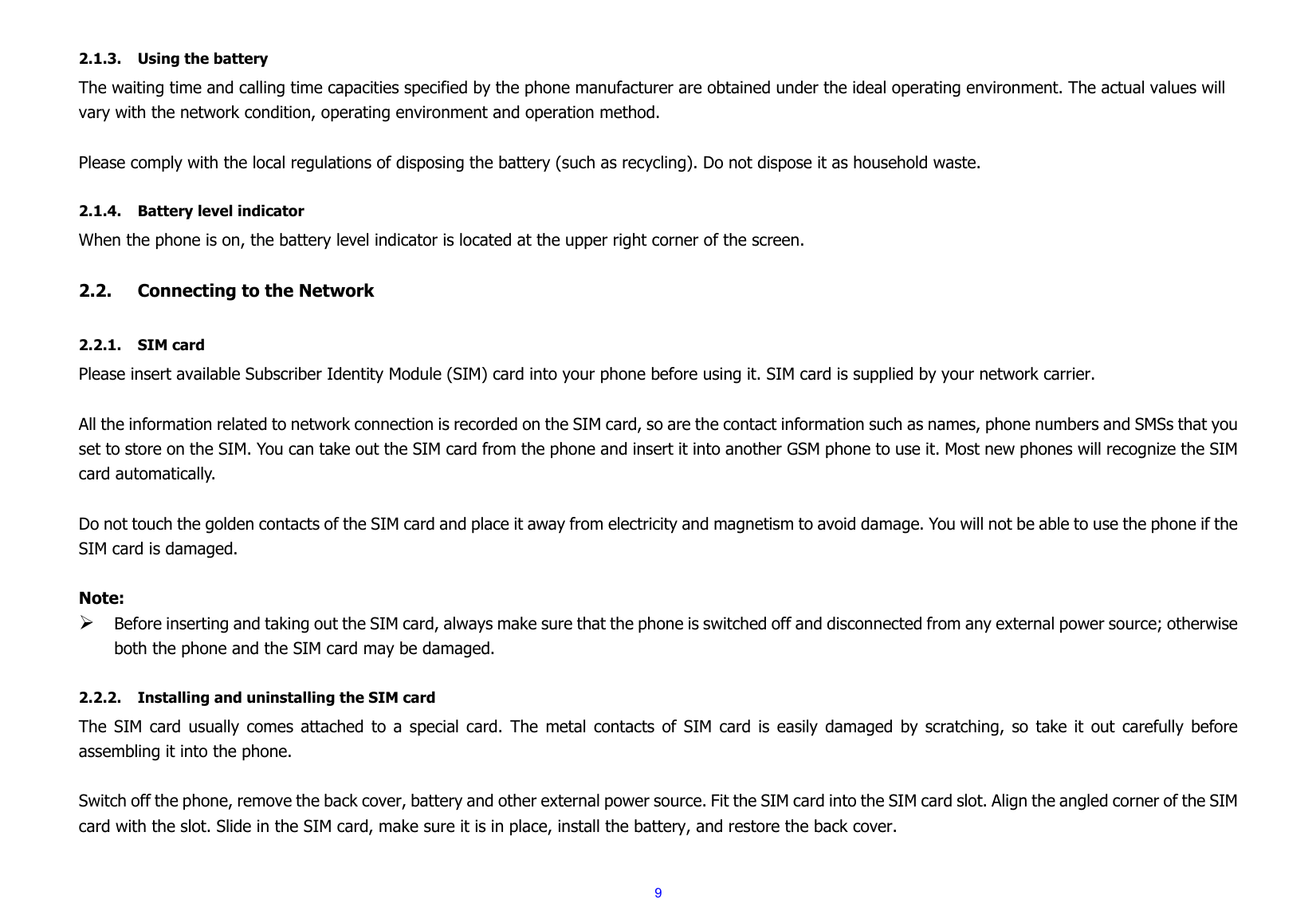  9 2.1.3. Using the battery The waiting time and calling time capacities specified by the phone manufacturer are obtained under the ideal operating environment. The actual values will vary with the network condition, operating environment and operation method.  Please comply with the local regulations of disposing the battery (such as recycling). Do not dispose it as household waste.  2.1.4. Battery level indicator When the phone is on, the battery level indicator is located at the upper right corner of the screen.  2.2. Connecting to the Network  2.2.1. SIM card Please insert available Subscriber Identity Module (SIM) card into your phone before using it. SIM card is supplied by your network carrier.    All the information related to network connection is recorded on the SIM card, so are the contact information such as names, phone numbers and SMSs that you set to store on the SIM. You can take out the SIM card from the phone and insert it into another GSM phone to use it. Most new phones will recognize the SIM card automatically.  Do not touch the golden contacts of the SIM card and place it away from electricity and magnetism to avoid damage. You will not be able to use the phone if the SIM card is damaged.  Note: ¾ Before inserting and taking out the SIM card, always make sure that the phone is switched off and disconnected from any external power source; otherwise both the phone and the SIM card may be damaged.  2.2.2. Installing and uninstalling the SIM card The SIM card usually comes attached to a special card. The metal contacts of SIM card is easily damaged by scratching, so take it out carefully before assembling it into the phone.  Switch off the phone, remove the back cover, battery and other external power source. Fit the SIM card into the SIM card slot. Align the angled corner of the SIM card with the slot. Slide in the SIM card, make sure it is in place, install the battery, and restore the back cover.  