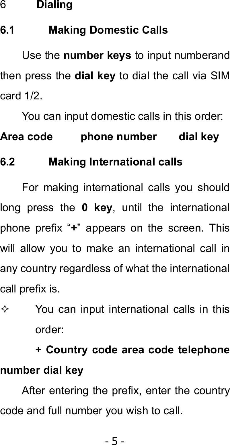 ‐5‐6  Dialing 6.1 Making Domestic Calls Use the number keys to input numberand then press the dial key to dial the call via SIM card 1/2. You can input domestic calls in this order: Area code     phone number    dial key 6.2  Making International calls For making international calls you should long press the 0 key, until the international phone prefix “+” appears on the screen. This will allow you to make an international call in any country regardless of what the international call prefix is.   You can input international calls in this order: + Country code area code telephone number dial key After entering the prefix, enter the country code and full number you wish to call. 