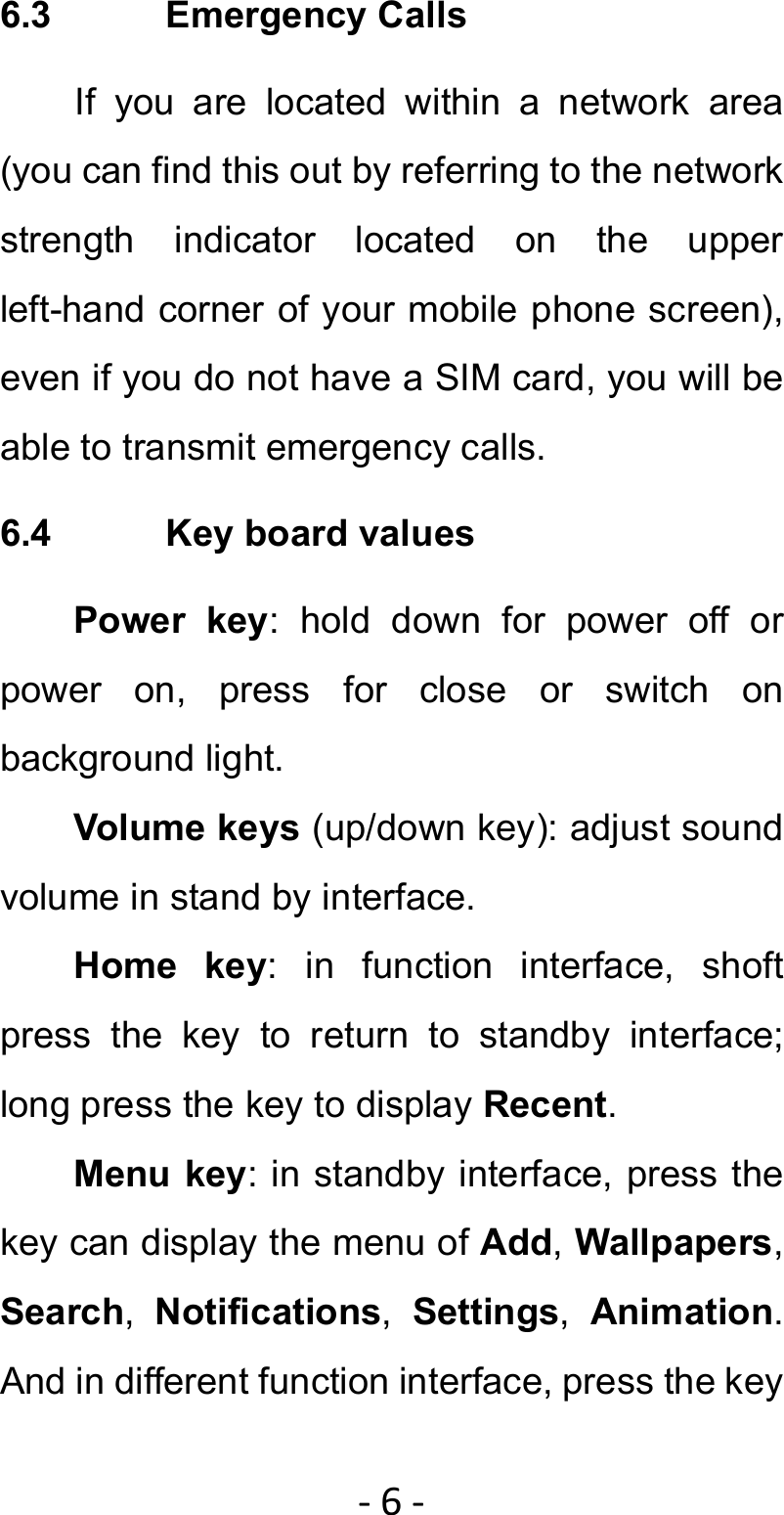 ‐6‐6.3 Emergency Calls If you are located within a network area (you can find this out by referring to the network strength indicator located on the upper left-hand corner of your mobile phone screen), even if you do not have a SIM card, you will be able to transmit emergency calls. 6.4  Key board values Power key: hold down for power off or power on, press for close or switch on background light. Volume keys (up/down key): adjust sound volume in stand by interface. Home key: in function interface, shoft press the key to return to standby interface; long press the key to display Recent. Menu key: in standby interface, press the key can display the menu of Add, Wallpapers, Search,  Notifications,  Settings,  Animation. And in different function interface, press the key 