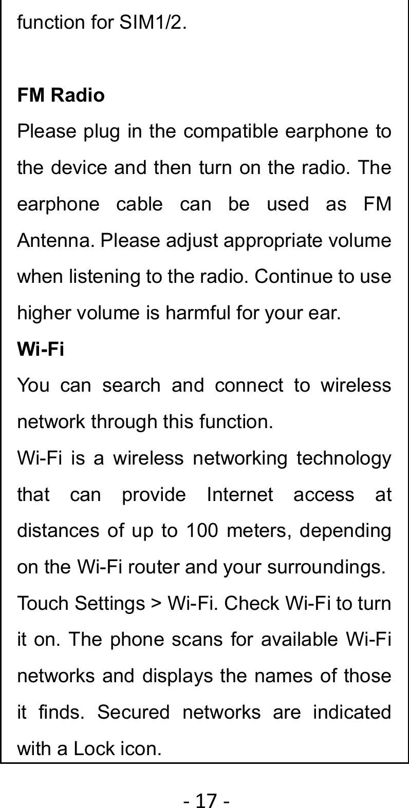 ‐17‐function for SIM1/2.  FM Radio Please plug in the compatible earphone to the device and then turn on the radio. The earphone cable can be used as FM Antenna. Please adjust appropriate volume when listening to the radio. Continue to use higher volume is harmful for your ear. Wi-Fi You can search and connect to wireless network through this function. Wi-Fi is a wireless networking technology that can provide Internet access at distances of up to 100 meters, depending on the Wi-Fi router and your surroundings.   Touch Settings &gt; Wi-Fi. Check Wi-Fi to turn it on. The phone scans for available Wi-Fi networks and displays the names of those it finds. Secured networks are indicated with a Lock icon.   