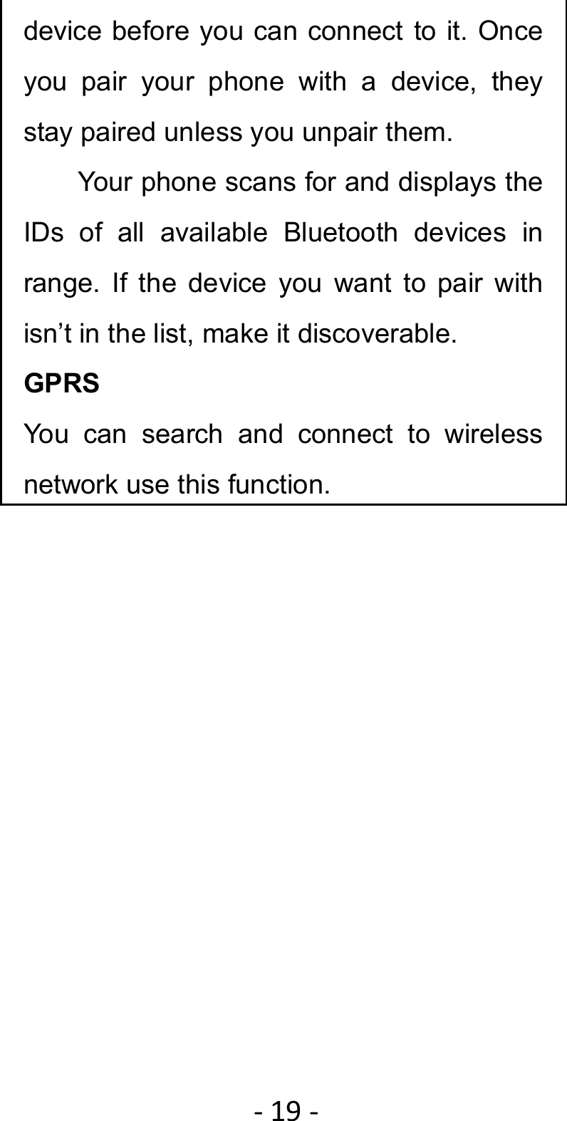 ‐19‐device before you can connect to it. Once you pair your phone with a device, they stay paired unless you unpair them.         Your phone scans for and displays the IDs of all available Bluetooth devices in range. If the device you want to pair with isn’t in the list, make it discoverable. GPRS You can search and connect to wireless network use this function. 