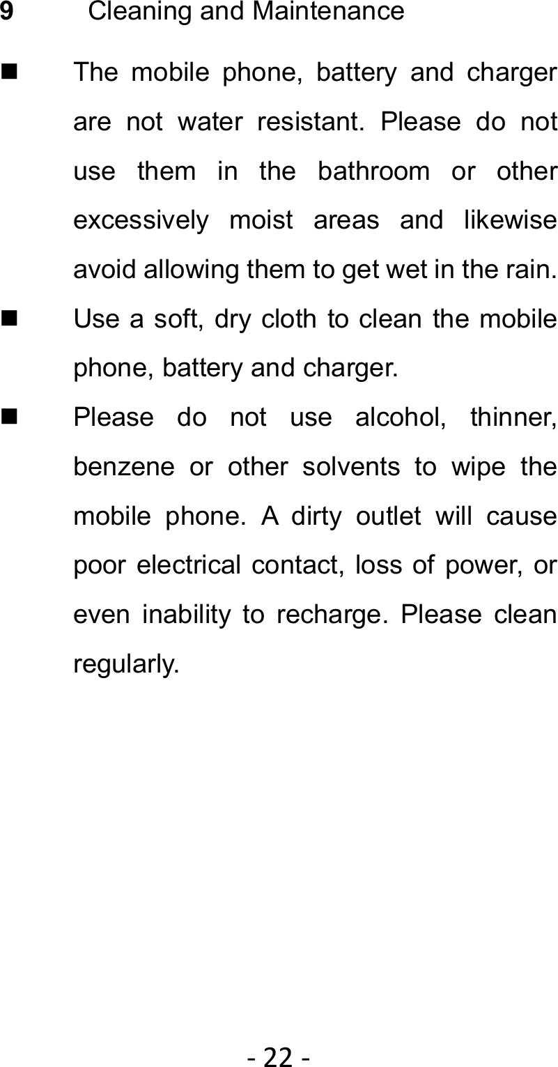 ‐22‐9  Cleaning and Maintenance   The mobile phone, battery and charger are not water resistant. Please do not use them in the bathroom or other excessively moist areas and likewise avoid allowing them to get wet in the rain.   Use a soft, dry cloth to clean the mobile phone, battery and charger.   Please do not use alcohol, thinner, benzene or other solvents to wipe the mobile phone. A dirty outlet will cause poor electrical contact, loss of power, or even inability to recharge. Please clean regularly. 