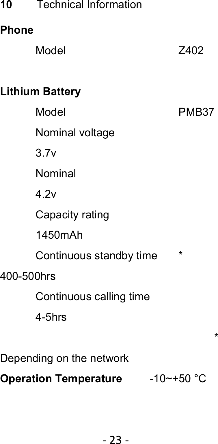 ‐23‐10  Technical Information Phone Model    Z402  Lithium Battery Model    PMB37 Nominal voltage    3.7v Nominal     4.2v Capacity rating    1450mAh Continuous standby time  *     400-500hrs Continuous calling time  4-5hrs      * Depending on the network Operation Temperature     -10~+50 °C 