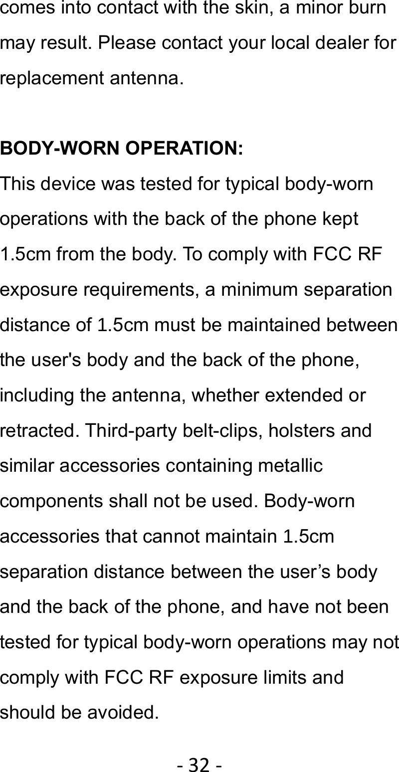 ‐32‐comes into contact with the skin, a minor burn may result. Please contact your local dealer for replacement antenna.  BODY-WORN OPERATION: This device was tested for typical body-worn operations with the back of the phone kept 1.5cm from the body. To comply with FCC RF exposure requirements, a minimum separation distance of 1.5cm must be maintained between the user&apos;s body and the back of the phone, including the antenna, whether extended or retracted. Third-party belt-clips, holsters and similar accessories containing metallic components shall not be used. Body-worn accessories that cannot maintain 1.5cm separation distance between the user’s body and the back of the phone, and have not been tested for typical body-worn operations may not comply with FCC RF exposure limits and should be avoided. 