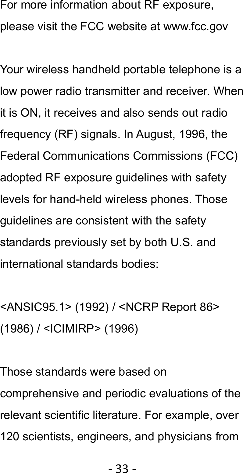 ‐33‐For more information about RF exposure, please visit the FCC website at www.fcc.gov  Your wireless handheld portable telephone is a low power radio transmitter and receiver. When it is ON, it receives and also sends out radio frequency (RF) signals. In August, 1996, the Federal Communications Commissions (FCC) adopted RF exposure guidelines with safety levels for hand-held wireless phones. Those guidelines are consistent with the safety standards previously set by both U.S. and international standards bodies:  &lt;ANSIC95.1&gt; (1992) / &lt;NCRP Report 86&gt; (1986) / &lt;ICIMIRP&gt; (1996)  Those standards were based on comprehensive and periodic evaluations of the relevant scientific literature. For example, over 120 scientists, engineers, and physicians from 