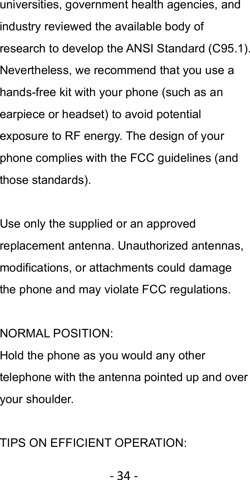 ‐34‐universities, government health agencies, and industry reviewed the available body of research to develop the ANSI Standard (C95.1). Nevertheless, we recommend that you use a hands-free kit with your phone (such as an earpiece or headset) to avoid potential exposure to RF energy. The design of your phone complies with the FCC guidelines (and those standards).  Use only the supplied or an approved replacement antenna. Unauthorized antennas, modifications, or attachments could damage the phone and may violate FCC regulations.    NORMAL POSITION:   Hold the phone as you would any other telephone with the antenna pointed up and over your shoulder.  TIPS ON EFFICIENT OPERATION:   