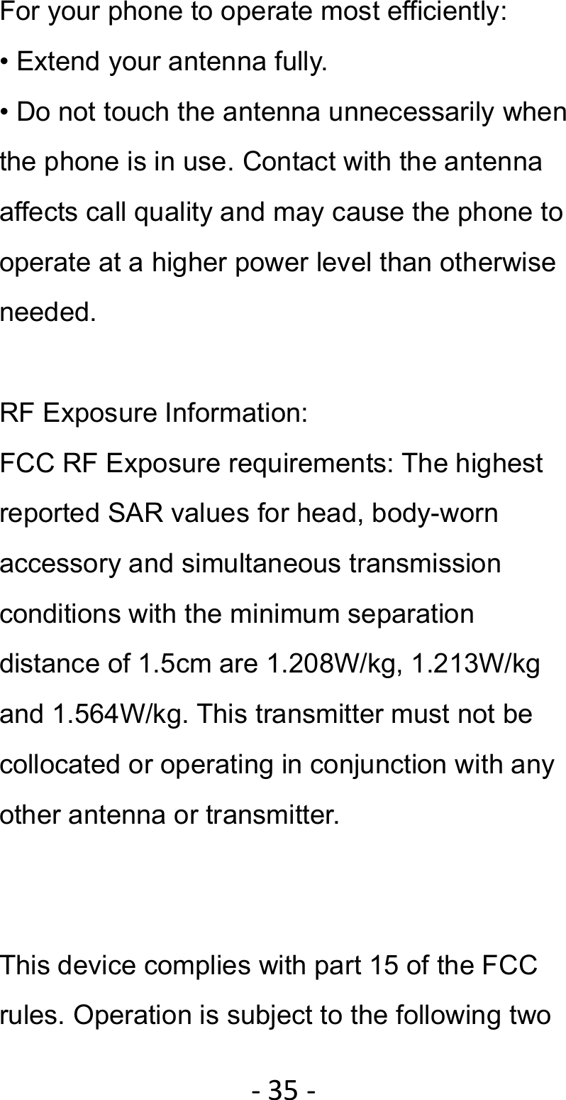 ‐35‐For your phone to operate most efficiently: • Extend your antenna fully. • Do not touch the antenna unnecessarily when the phone is in use. Contact with the antenna affects call quality and may cause the phone to operate at a higher power level than otherwise needed.  RF Exposure Information: FCC RF Exposure requirements: The highest reported SAR values for head, body-worn accessory and simultaneous transmission conditions with the minimum separation distance of 1.5cm are 1.208W/kg, 1.213W/kg and 1.564W/kg. This transmitter must not be collocated or operating in conjunction with any other antenna or transmitter.   This device complies with part 15 of the FCC rules. Operation is subject to the following two 