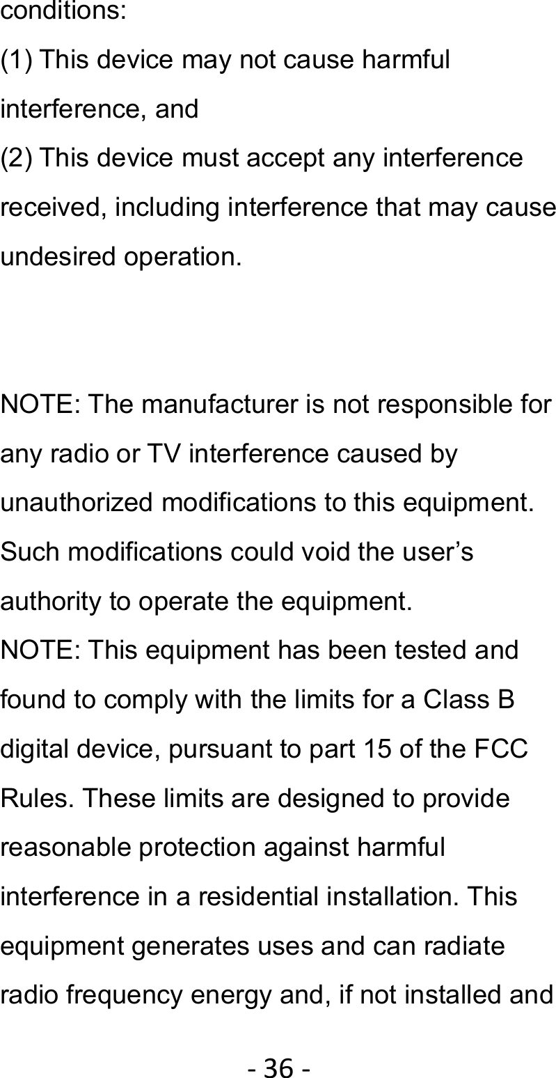 ‐36‐conditions: (1) This device may not cause harmful interference, and (2) This device must accept any interference received, including interference that may cause undesired operation.   NOTE: The manufacturer is not responsible for any radio or TV interference caused by unauthorized modifications to this equipment. Such modifications could void the user’s authority to operate the equipment. NOTE: This equipment has been tested and found to comply with the limits for a Class B digital device, pursuant to part 15 of the FCC Rules. These limits are designed to provide reasonable protection against harmful interference in a residential installation. This equipment generates uses and can radiate radio frequency energy and, if not installed and 