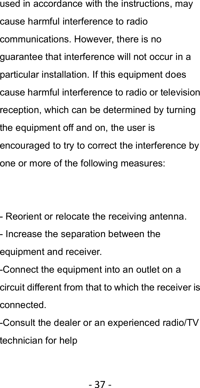 ‐37‐used in accordance with the instructions, may cause harmful interference to radio communications. However, there is no guarantee that interference will not occur in a particular installation. If this equipment does cause harmful interference to radio or television reception, which can be determined by turning the equipment off and on, the user is encouraged to try to correct the interference by one or more of the following measures:   - Reorient or relocate the receiving antenna. - Increase the separation between the equipment and receiver. -Connect the equipment into an outlet on a circuit different from that to which the receiver is connected. -Consult the dealer or an experienced radio/TV technician for help  