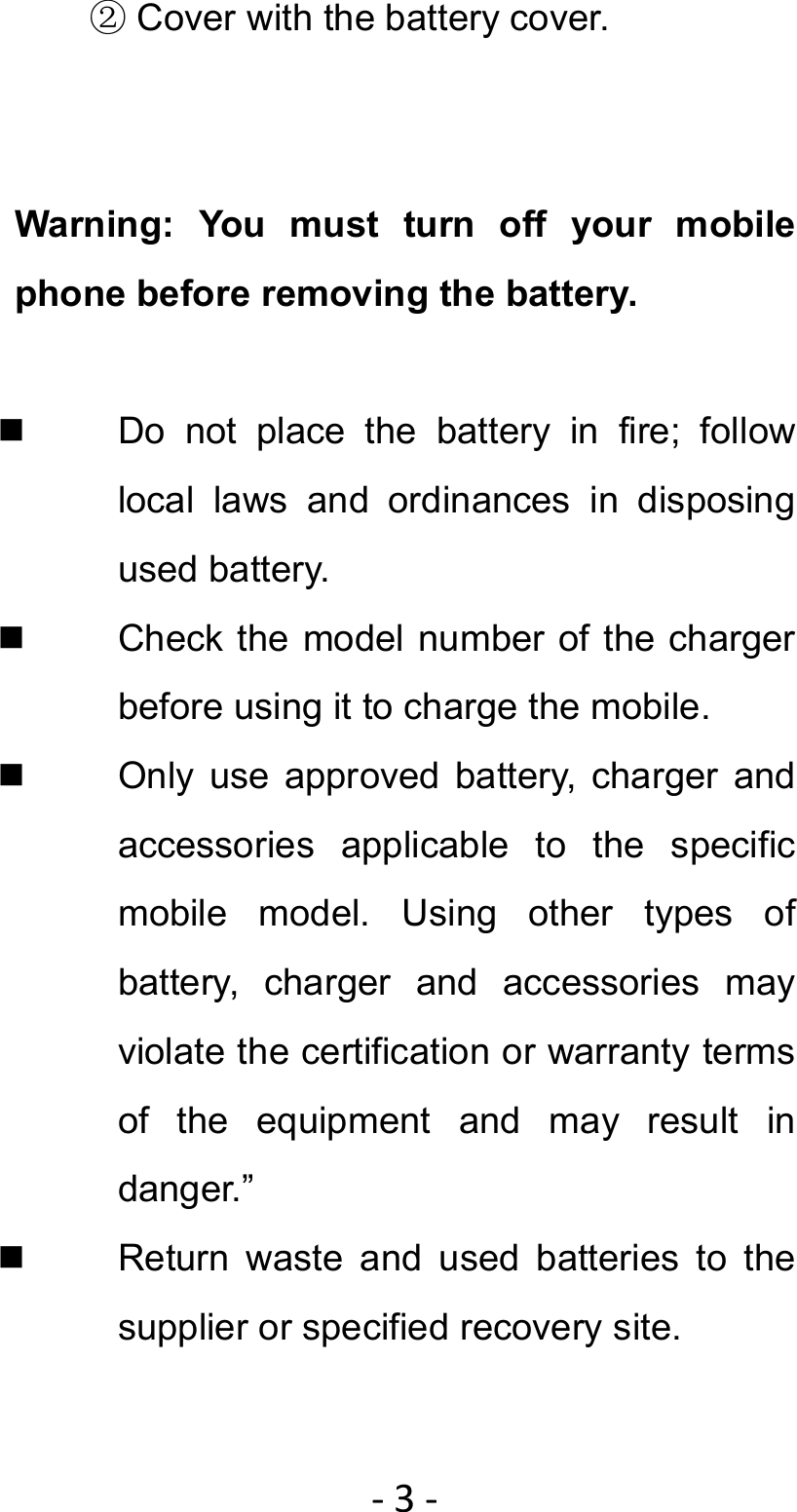 ‐3‐② Cover with the battery cover.   Warning: You must turn off your mobile phone before removing the battery.      Do not place the battery in fire; follow local laws and ordinances in disposing used battery.   Check the model number of the charger before using it to charge the mobile.   Only use approved battery, charger and accessories applicable to the specific mobile model. Using other types of battery, charger and accessories may violate the certification or warranty terms of the equipment and may result in danger.”   Return waste and used batteries to the supplier or specified recovery site. 