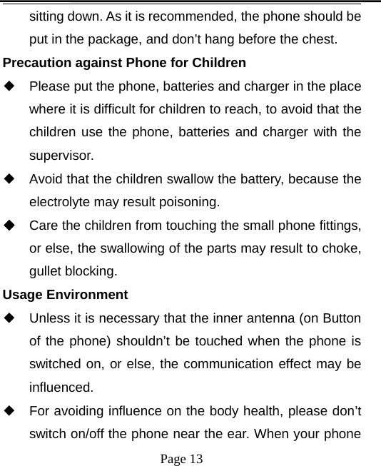 Page 13sitting down. As it is recommended, the phone should beput in the package, and don’t hang before the chest.Precaution against Phone for Children◆Please put the phone, batteries and charger in the placewhere it is difficult for children to reach, to avoid that thechildren use the phone, batteries and charger with thesupervisor.◆Avoid that the children swallow the battery, because theelectrolyte may result poisoning.◆Care the children from touching the small phone fittings,or else, the swallowing of the parts may result to choke,gullet blocking.Usage Environment◆Unless it is necessary that the inner antenna (on Buttonof the phone) shouldn’t be touched when the phone isswitched on, or else, the communication effect may beinfluenced.◆For avoiding influence on the body health, please don’tswitch on/off the phone near the ear. When your phone